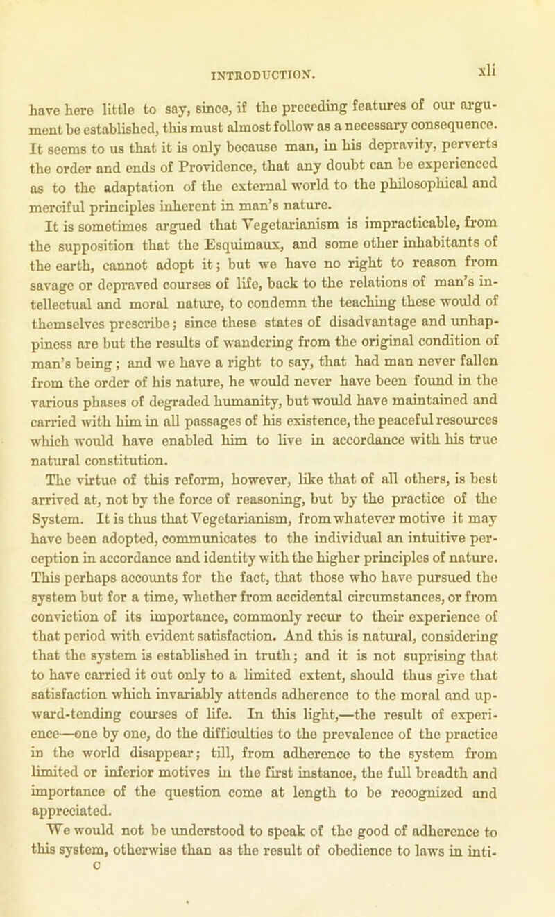 have here little to say, sinee, if the preceding features of our argu- ment be established, this must almost follow as a necessary consequence. It seems to us that it is only because man, in his depravity, perverts the order and ends of Providence, that any doubt can be experienced as to the adaptation of the external world to the philosophical and merciful principles inherent in man’s nature. It is sometimes argued that Vegetarianism is impracticable, from the supposition that the Esquimaux, and some other inhabitants of the earth, cannot adopt it; but wo have no right to reason from savage or depraved courses of life, back to the relations of man’s in- tellectual and moral nature, to condemn the teaching these would of themselves prescribe j since these states of disadvantage and unhap- piness are but the results of wandering from the original condition of man’s being; and we have a right to say, that had man never fallen from the order of his nature, he would never have been found in the various phases of degraded humanity, but would have maintained and carried with him in all passages of his existence, the peaceful resources which would have enabled him to live in accordance with his true natural constitution. The virtue of this reform, however, like that of all others, is best arrived at, not by the force of reasoning, but by the practice of the System. It is thus that Vegetarianism, from whatever motive it may have been adopted, commimicates to the individual an intuitive per- ception in accordance and identity with the higher principles of nature. This perhaps accoimts for the fact, that those who have pursued the system but for a time, whether from accidental circumstances, or from conviction of its importance, commonly recur to their experience of that period with evident satisfaction. And this is natural, considering that the system is established in truth; and it is not suprising that to have carried it out only to a limited extent, should thus give that satisfaction which invariably attends adherence to the moral and up- ward-tending courses of life. In this light,—the result of experi- ence—one by one, do the difficulties to the prevalence of the practice in the world disappear; till, from adherence to the system from limited or inferior motives in the first instance, the full breadth and importance of the question come at length to be recognized and appreciated. We would not be imdcrstood to speak of the good of adherence to this system, otherwise than as the result of obedience to laws in inti- c