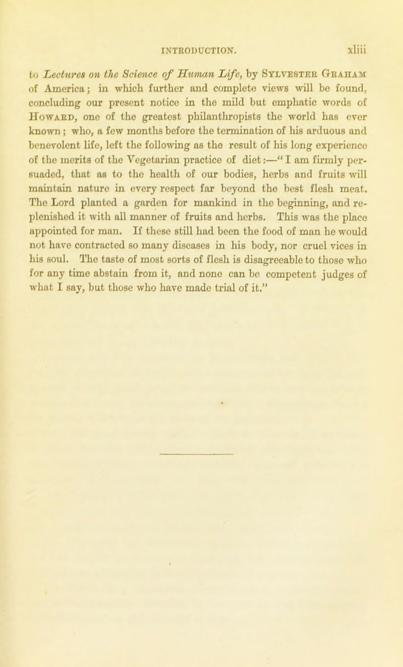 to Lectures on the Science of Human Life, by Sylvester Graham of America; in which further and complete views will bo found, concluding our present notice in the mild but emphatic words of Howard, one of the greatest philanthropists the world has ever known; who, a few months before the termination of his arduous and benevolent life, left the following as the result of his long experience of the merits of the Vegetarian practice of diet:—“ I am firmly per- suaded, that as to the health of our bodies, herbs and fruits will maintain nature in every respect far beyond the best flesh meat. The Lord planted a garden for mankind in the beginning, and re- plenished it with all manner of fruits and herbs. This was the place appointed for man. If these still had been the food of man he would not have contracted so many diseases in his body, nor cruel vices in his soul. The taste of most sorts of flesh is disagreeable to those who for any time abstain from it, and none can be competent judges of what I say, but those who have made trial of it.”