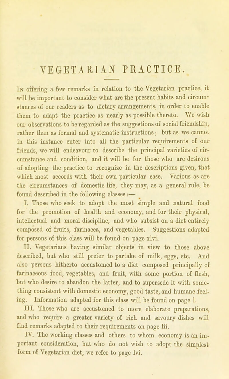 VEGETARIAN PRACTICE. In offering a few remarks in relation to the Vegetarian practice, it will be important to consider what are the present habits and circum- stances of our readers as to dietary an-angements, in order to enable them to adapt the practice as nearly as possible thereto. We wish our observations to be regarded as the suggestions of social friendship, rather than as formal and systematic instructions; but as we cannot in this instance enter into all the particular requirements of our friends, we will endeavour to describe the principal varieties of cir- cumstance and condition, and it will be for those who are desirous of adopting the practice to recognize in the descriptions given, that which most accords with their own particular case. Various as are the circumstances of domestic life, they may, as a general rule, be found described in the following classes :— I. Those who seek to adopt the most simple and natural food for the promotion of health and economy, and for their physical, intellectual and moral discipline, and who subsist on a diet entkely composed of fruits, farinacea, and vegetables. Suggestions adapted for persons of this class will be found on page xlvi. II. Vegetarians having similar objects in view to those above described, but who still prefer to partake of milk, eggs, etc. And also persons hitherto accustomed to a diet composed principally of farinaceous food, vegetables, and fruit, with some portion of flesh, but who desire to abandon the latter, and to supersede it with some- thing consistent with domestic economy, good taste, and humane feel- ing. Information adapted for this class will be found on page 1. III. Those who are accustomed to more elaborate preparations, and who require a greater variety of rich and savomy dishes will find remarks adapted to their requirements on page lii. IV. The working classes and others to whom economy is an im- portant consideration, but who do not wish to adopt the simplest