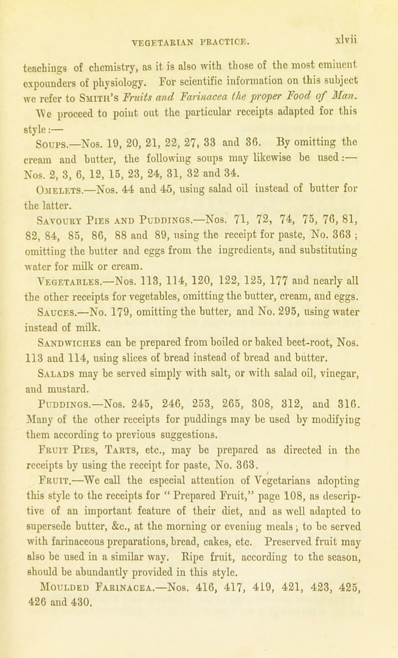 tcRchinGTS of cliemistry, ns it is also with those of the most eminent expounders of physiology. Tor scientific information on this subject we refer to Smith’s Fruits and Farinacea the proper Food of Man. Vie proceed to point out the particular receipts adapted for this style:— Soups.—Nos. 19, 20, 21, 22, 27, 33 and 36. By omitting the cream and butter, the following soups may likewise be used:— Nos. 2, 3, 6. 12, 15, 23, 24, 31, 32 and 34. Omelets.—Nos. 44 and 45, using salad oil instead of butter for the latter. Savoury Pies and Puddings.—Nos. 71, 72, 74, 75, 76, 81, 82, 84, 85, 86, 88 and 89, using the receipt for paste. No. 363 ; omitting the butter and eggs from the ingredients, and substituting water for milk or cream. Vegetables.—Nos. 113, 114, 120, 122, 125, 177 and nearly all the other receipts for vegetables, omitting the butter, cream, and eggs. Sauces.—No. 179, omitting the butter, and No. 295, using water instead of milk. Sandwiches can be prepared from boiled or baked beet-root. Nos. 113 and 114, using slices of bread instead of bread and butter. Salads may be served simply with salt, or with salad oil, vinegar, and mustard. Puddings.—Nos. 245, 246, 253, 265, 308, 312, and 316. Many of the other receipts for puddings may be used by modifying them according to previous suggestions. Fruit Pies, Tarts, etc., may be prepared as directed in the receipts by using the receipt for paste. No. 363. Fruit.—We call the especial attention of Vegetarians adopting this style to the receipts for “ Prepared Fi'uit,” page 108, as descrip- tive of an important feature of their diet, and as well adapted to supersede butter, &c., at the morning or evening meals; to be served with farinaceous preparations, bread, cakes, etc. Preserved fruit may also be used in a similar way. Eipe fruit, according to the season, should be abundantly provided in this style. Moulded Farinacea.—Nos. 416, 417, 419, 421, 423, 425, 426 and 430.