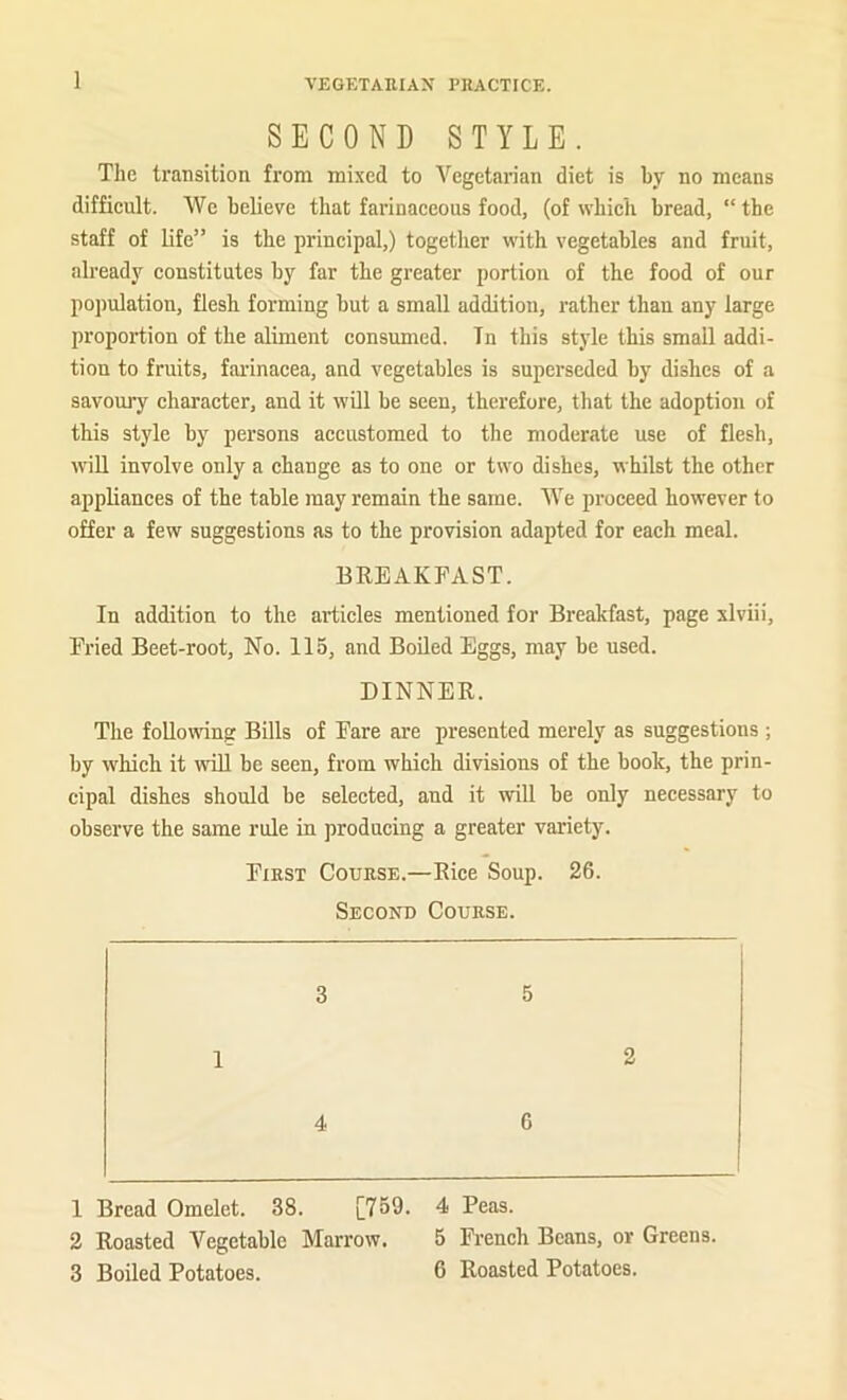SECOND STYLE. The transition from mixed to Vegetarian diet is by no means diffieult. We believe that farinaeeous food, (of which bread, “the staff of life” is the principal,) together with vegetables and fruit, already constitutes by far the greater portion of the food of our population, flesh forming but a small addition, rather than any large proportion of the aliment consumed. Tn this style this small addi- tion to fruits, farinacea, and vegetables is superseded by dishes of a savoury character, and it will be seen, therefore, that the adoption of this style by persons accustomed to the moderate use of flesh, will involve only a change as to one or two dishes, whilst the other appliances of the table may remain the same. We proceed however to offer a few suggestions as to the provision adapted for each meal. BEEAKTAST. In addition to the articles mentioned for Breakfast, page xlviii. Fried Beet-root, No. 115, and Boiled Eggs, may be used. DINNEK. The foUowingr Bills of Fare are presented merely as suggestions ; by which it will be seen, from which divisions of the book, the prin- cipal dishes should be selected, and it will be only necessary to observe the same rule in producing a greater variety. First Course.—Eice Soup. 26. Second Course. 3 5 1 2 4 6 1 Bread Omelet. 38. [759- 4 Peas. 2 Eoasted Vegetable Marrow. 5 French Beans, or Greens. 3 Boiled Potatoes. 6 Eoasted Potatoes.