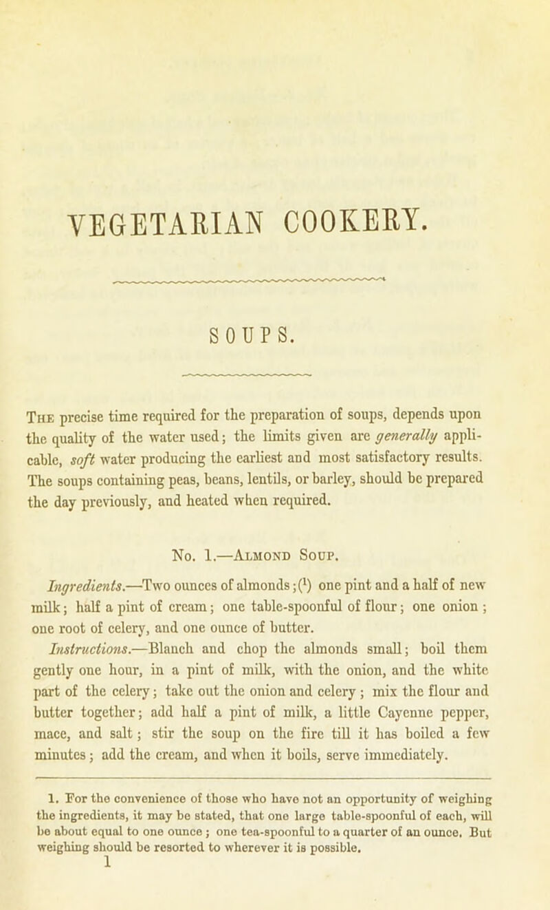 VEGETARIAN COOKERY SOUPS. The precise time required for the preparation of soups, depends upon the quality of the water used; the limits given are generally appli- cable, soft water producing the earliest and most satisfactory results. The soups containing peas, beans, lentils, or barley, should be prepared the day previously, and heated when required. No. 1.—Almond Soup. Ingredients.—^Two ounces of almonds ;(^) one pint and a half of new milk; half a pint of cream; one table-spoonful of flour; one onion ; one root of celery, and one ounce of butter. Instructions.—Blanch and chop the almonds small; boil them gently one hour, in a pint of mUk, with the onion, and the white part of the celery; take out the onion and celery ; mix the flour and butter together; add half a pint of milk, a little Cayenne pepper, mace, and salt; stir the soup on the fire till it has boiled a few minutes; add the cream, and when it boUs, serve immediately. 1. For the oonyenience of those who have not an opportunity of weighing the ingredients, it may he stated, that one large table-spoonful of each, will be about equal to one ounce ; one tea-spoonful to a quarter of an ounce. But weighing should be resorted to wherever it is possible.