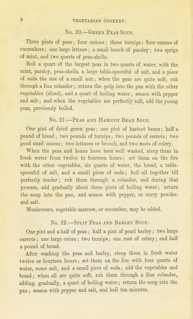 s No. 20.—Green Peas Soup. Three pints of peas; four onions; three turnips; four ounces of cueumbers; one large lettuce; a small bunch of parsley; two sprigs of mint, and two quarts of peas-shells. Boil a quart of the largest peas in two quarts of water, with the mint, parsley, peas-shells, a large table-spoonful of salt, and a piece of soda the size of a small nut; when the peas are quite soft, rub through a fine colander; return the pulp into the pan with the other vegetables (sliced), and a quart of boiling water; season with pepper and salt; and when the vegetables are perfectly soft, add the young peas, previously boiled. No. 21.—Peas and Haricot Bean Soup. One pint of dried green peas; one pint of haricot beans; half a pound of bread; two pounds of turnips; two pounds of carrots; two good sized onions; two lettuces or brocoli, and two roots of celery. When the peas and beans have been well washed, steep them in fresh water from twelve to fourteen hours; set them on the fire with the other vegetables, six quarts of water, the bread, a table- spoonful of salt, and a small piece of soda; boil aU together till perfectly tender; rub them through a colander, and during that process, add gradually about three pints of boiling water; return the soup into the pan, and season with pepper, or curry powder> and salt. hlushrooms, vegetable man’ow, or cucumber, may be added. No. 22.—Split Peas and Barley Soup. One pint and a half of peas ; half a pint of pearl barley; two large carrots; one large onion; two turnips; one root of celery; and half a pound of bread. After washing the peas and barley, steep them in fresh water twelve or fourteen horn’s; set them on the fire with four quarts of water, some salt, and a small piece of soda; add the vegetables and bread; when all are quite soft, rub them through a fine colander, adding, gradually, a quart of boiling water; return the soup into the pan; season with pepper and salt, and boil ten minutes.