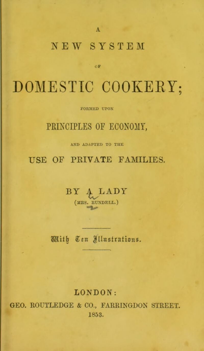 A NEW SYSTEM OF DOMESTIC COOKERY; FORMED UPON PRINCIPLES OF ECONOMY, AND ADAPTED TO THE USE OF PRIVATE FAMILIES. BY ^ LADY (MRS. RUNDEIi.) (Sixth &£ix Illustrations. LONDON: GEO. ItOUTLEDGE & CO., FARRINGDON STREET. 1853.