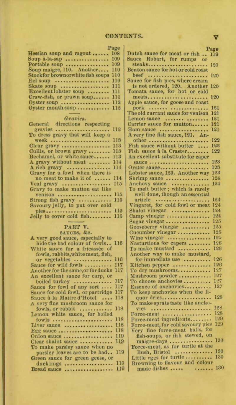 Page Hessian soup and ragout 108 Soup A-la-sap 109 Portable soup 109 Soup raaigre, 110. Another.... 110 Stockfor brownorwliite fish soups 110 Eel soup 110 Skate soup Ill Excellent lobster soup Ill Craw-fish, or prawn soup Ill Oyster soup 112 Oyster mouth soup 112 Oravies. General directions respecting gravies 112 To dress gravy that will keep a week 113 Clear gravy 113 Cullis, or brown gravy 113 Bechamel, or white sauce 113 A gravy without meat 114 A rich gravy 114 Gravy for a fowl when there is no meat to make it of 114 Veal gravy 115 Gravy to make mutton eat like venison 115 Strong fish gravy 115 Savoury jelly, to put over cold pies 115 Jelly to cover cold fish 115 PART V. SAUCES, &C. A very good sauce, especially to hide the bad colour of fowls.. 116 White sauce for a fricassee of fowls, rabbits,white meat, fish, or vegetables 116 Sauce for wild fowls 117 Another for the same,or for ducks 117 An excellent sauce for carp, or boiled turkey 117 Sauce for fowl of any sort 117 Sauce for cold fowl, orpartridge 117 Sauce A la Maitred’Hotel .... 118 A very fine mushroom sauce for fowls, or rabbit 118 Lemon white sauce, for boiled fowls 118 Liver sauce 118 Egg sauce 118 Onion sauce 119 Clear shalot sauce 119 To make parsley sauce when no parsley leaves are to be had.. 119 Green sauce for green geese, or ducklings 119 Bread sauce 119 Page Dutch sauce for meat or fish .. 119 Sauce Robert, for rumps or steaks 120 Benton sauce for hot or cold roast beef 120 Sauce for fish pies, where cream is not ordered, 120. Another 120 Tomata sauce, for hot or cold meats 120 Apple sauce, for goose and roast pork 121 The old currant sauce for venison 121 Lemon sauce 121 Carrier sauce for mutton 121 Ham sauce 121 A very fine fish sauce, 121. An- other 122 Fish sauce without butter .... 122 Fish sauce a la Crast°r 122 An excellent substitute for caper sauce 123 Oyster sauce 123 Lobster sauce, 123. Another way 128 Shrimp sauce 124 Anchovy sauce 124 To melt butter; which is rarely well done,though unessential article 124 Vingaret, for cold fowl or meat 124 Shalot vinegar 124 Camp vinegar 124 Sugar vinegar 125 Gooseberry vinegar 125 Cucumber vinegar 125 Wine vinegar 125 Nasturtions for capers 126 To make mustard 126 Another way to make mustard, for immediate use 126 Kitchen pepper 126 To dry mushrooms 127 Mushroom powder 127 To choose anchovies 127 Essence of anchovies 127 To keep anchovies when the li- quor dries 128 To make sprats taste like ancho- vies 198 Force-meat 128 Force-meat ingredients 129 Force-meat, for cold savoury pies 129 Very fine force-meat balls, for fish-soups, or fish stewed, on maigre-days 130 Force-meat, as for turtle at the Bush, Bristol 130 Little eggs for turtle 130 Browning to flavour and colour made dishes 130