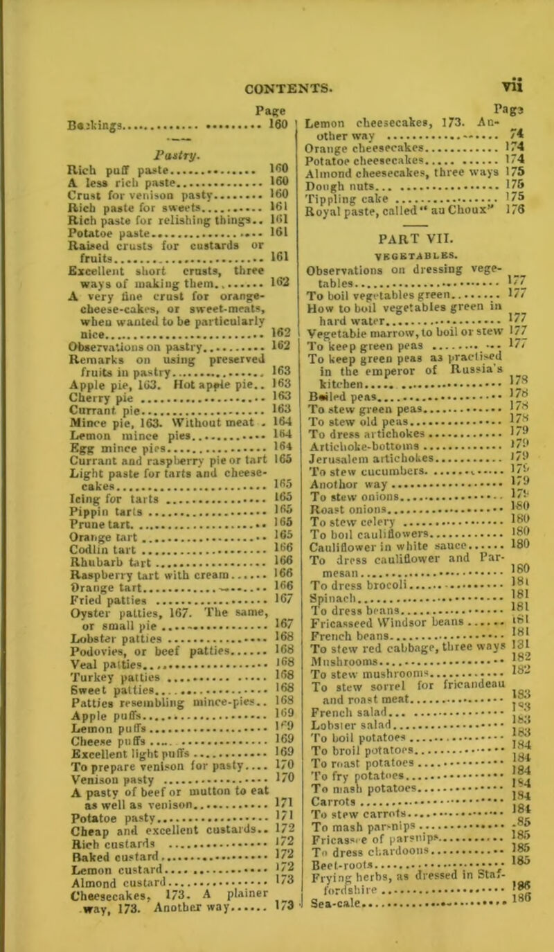 Bakings. Page .. 160 Pastry. Rich puff paste . A less rich paste Crust for venison pasty Rich paste for sweets Rich paste for relishing things.. Potatoe paste.. Raised crusts for custards or fruits. Excellent short crusts, three ways of making them., A very tine erust for orange- cheese-cakes, or sweet-meats, when wanted to he particularly nice Observations on pastry Remarks on using preserved fruits iu pastry Apple pie, 1G3. Hot apple pie.. Cherry pie CutTant. pie Mince pie, 163. Without meat . Lemon mince pies - Egg mince pics Currant and raspberry pie or tart Light paste for tarts and cheese- cakes Icing for tarts Pippin tarts Prune tart •• Orange tart Codim tart Rhubarb tart Raspberry tart with cream...... Orange tart Fried patties Oyster patties, 167. The same, or small pie ...... Lobster patties Podovies, or beef patties Veal patties Turkey patties Sweet patties...... Patties resembling mince-pies.. Apple puffs Lemon puffs Cheese puffs Excellent light puffs To prepare venison for pasty.... Venison pasty A pasty of beef or mutton to eat as well as venison.... Potatoe pasty Cheap and excellent custards.. Rich custards Baked custard Lemon custard.... Almond custard Cheesecakes. 173. A plainer way, 173. Another way 160 160 160 161 161 161 161 162 162 162 163 163 163 163 164 164 164 163 165 165 165 165 165 166 166 166 166 167 167 168 168 168 168 168 168 169 K9 169 169 170 170 171 171 172 172 172 172 173 173 Pag3 Lemon cheesecakes, 173. An- other way 74 Orange cheesecakes 174 Potatoe cheesecakes 174 Almond cheesecakes, three ways 175 Dough nuts 175 Tippling cake 175 Royal paste, called “ au Choux 176 PART VII. VECSTSBLES. Observations on dressing vege- tables J7 To boil vegetables green How to boil vegetables green in hard water 177 Vegetable marrow, to boil or slew 177 To keep green peas 177 To keep green peas a3 practised in the emperor of Russia’s kitchen Bailed peas |78 To stew green peas J78 To stew old peas To dress artichokes I' Artichoke-bottoms 179 Jerusalem artichokes 1/9 To stew cucumbers. 179 Anothor way 179 To stew onions L-* Roast onions To stew celery It'd To boil cauliflowers ISO Cauliflower in white sauce 180 To dress cauliflower and Par- To dress brocoli ]®{ Spinach * To dress beans *”} Fricasseed Windsor beans...... |8I French beans J®J To stew red cabbage, three ways Irfl Mushrooms J®, To stew sorrel for fricandcau and roast meat j{~ French salad !/ Lobsler salad To boil potatoes f™ To broil potatoes '7* To mast potatoes J®; To fry potatoes To niasn potatoes J Carrots ik'J To stew carrots To mash par-nips j™ Fricassee of parsnips 18.> To dress chardoons 18j Beet-roots • ■■••••••• Frying herbs, as dressed in Sta,- fordshire J®® Sea-cale 1