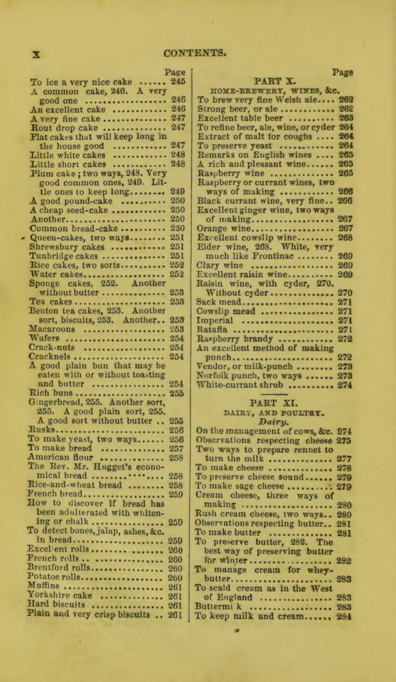 Page To ice a very nice cake 245 A common cake, 246. A very good one 246 An excellent cake 246 A very fine cake 247 Rout drop cake 247 Elat cakes that will keep long in the house good 247 Little white cakes 248 Little short cakes 248 Plum cake ; two ways, 248. Very good common ones, 249. Lit- tle ones to keep long 249 A good pound-cake 250 A cheap seed-cake 250 Another 250 Common bread-cake 250 » Queen-cakes, two ways 251 Shrewsbury cakes 251 Tunbridge cakes 251 Rice cakes, two sorts 252 Water cakes 252 Sponge cakes, 252. Another without butter 253 Tea cakes 253 Benton tea cakes, 253. Another sort, biscuits, 253. Another.. 253 Macaroons 253 W'afers 254 Crack-nuts 254 Cracknels 254 A good plain bun that may be eaten with or without toasting and butter 254 Rich buns 255 Gingerbread, 255. Another sort, 255. A good plain sort, 255. A good sort without butter .. 255 Rusks 256 To make yeast, two ways 256 To make bread 257 American flour 258 The Rev. Mr. Hugget’s econo- mical bread ••••.... 258 Rice-and-wheat bread 258 French bread 259 How to discover if bread has been adulterated with whiten- ing or chalk 259 To detect bones, jalap, ashes,&c. in bread 259 Excel ent rolls 260 French rolls .. 260 Brentford rolls 260 Potatoe rolls 260 Muffins 261 Yorkshire cake 261 Hard biscuits 261 Plain aud very crisp biscuits .. 261 Page PART X. HOME-BREWERY, WIRES, &C. To brew very fine Welsh ale.... 262 Strong beer, or ale 262 Excellent table beer 263 To refine beer, ale, wine, or cyder 264 Extract of malt lor coughs .... 264 To preserve yeast 264 Remarks on English wines .... 265 A rich and pleasant wine 265 Raspberry wine 265 Raspberry or currant wines, two ways of making 266 Black currant wine, very fine.. 266 Excellent ginger wine, two ways of making 267 Orange wine 267 Excellent cowslip wine 268 Elder wine, 268. White, very much like Frontinac 269 Clary wine 269 Excellent raisin wine 269 Raisin wine, with cyder, 270. Without cyder 270 Sack mead...... 271 Cowslip mead 271 Imperial 271 Ratafia 271 Raspberry brandy 272 An excellent method of making punch 272 Vendor, or milk-punch 278 Norfolk punch, two ways ...... 273 White-currant shrub 274 PART XI. DAIRY, AND POULTRY. Dairy. On the management of cows, &c. 274 Observations respecting cheese 275 Two ways to prepare rennet to turn the milk 277 To make cheese 278 To preserve cheese sound 279 To make sage cheese 279 Cream cheese, three ways of making 280 Rush cream cheese, two ways.. 280 Observations respecting butter.. 281 To make butter 281 To preserve butter, 282. The best way of preserving butter for winter 282 To manage cream for whey- butter 283 To scald cream as in the West of England 283 Butlermi k 283 To keep milk and cream 284