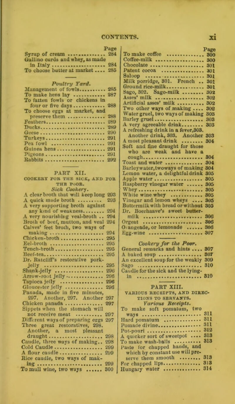 Page Syrup of cream 284 Gallino curds and whey, as made in Italy 284 To choose butter at market.... 285 Poultry Yard. Management of fowls 285 To make hens lay 287 To fatten fowls or chickens in four or five days 288 To choose eggs at market, and preserve them 288 Feathers 289 Ducks 289 Geese 290 Turkeys 291 Pea fowl 291 Guinea hens 291 Pigeons 291 Rabbits 292 PART XII. COOKERY FOR THE SICK, AND FOR THE PoOR. Sick Cookery. A clear broth that will keep long 293 A quick made broth 293 A very supporting broth against any kind of weakness 294 A very nourishing veal-broth .. 294 Broth of beef, mutton, and veal 294 Calves’ feet broth, two ways of making 294 Chicken-broth 295 Eel-broth 295 Tench-broth 295 Beef-tea 295 Dr. Ratcliff’s restorative pork- jelly 295 Shank-jelly 296 Arrow-root jelly 296 Tapioca jelly 296 Gloucester jelly 296 Panada, made in five minutes, 297. Another, 297. Another 297 Chicken panada 297 Sippets when the stomach will not receive meat 297 Different ways of preparing eggs 297 Three great restoratives, 298. Another, a most pleasant draught 298 Caudle, three ways of making.. 298 Cold Caudle 299 A flour caudle 299 Rice caudle, two ways of mak- ing 299 To mull wine, two ways 800 Page To make coffee 800 Coffee-milk 800 Chocolate 301 Patent cocoa 301 Saloop - 301 Milk porridge, 801. French .. 801 Ground rice-milk 301 Sago, 302. Sago-milk 302 Asses'milk 302 Artificial asses’ milk 302 Two other ways of making .... 302 Water gruel, two ways of making 808 Barley gruel 303 A very agreeable drink 303 A refreshing dtink in a fever,303. Another drink, 303. Another 803 A most pleasant drink 804 Soft and fine draught for those who are weak and have a cough 804 Toast and water 804 Barleywater,twoways of making 804 Lemon water, a delightful drink 305 Apple water 305 Raspberry vinegar water 305 Whey 305 White wine whey 805 Vinegar and lemon wheys .... 305 Buttermilkwith bread or without 305 Dr. Boerhaave’s sweet butter- milk 306 Orgeat 306 Oi angeade, or lemonade 306 Egg-wine 307 Cookery for the Poor. General remarks and hints .... 807 A baked soup 807 An excellent soup for the weakly 309 Sago 310 Caudle for the sick and the lying- in 810 PART XIII. VARIOUS RECEIPTS, AND DIREC- TIONS TO SERVANTS. Various Receipts. To make soft pomatum, two ways 811 Hard pomatum 311 Pomade divine 311 Pot-pouri 312 A quicker sort of sweetpot .... 813 To make wash-balls 313 Paste for chapped hands, and which by constant use will pre- serve them smooth 313 For chapped lips 313 Hungary water 314