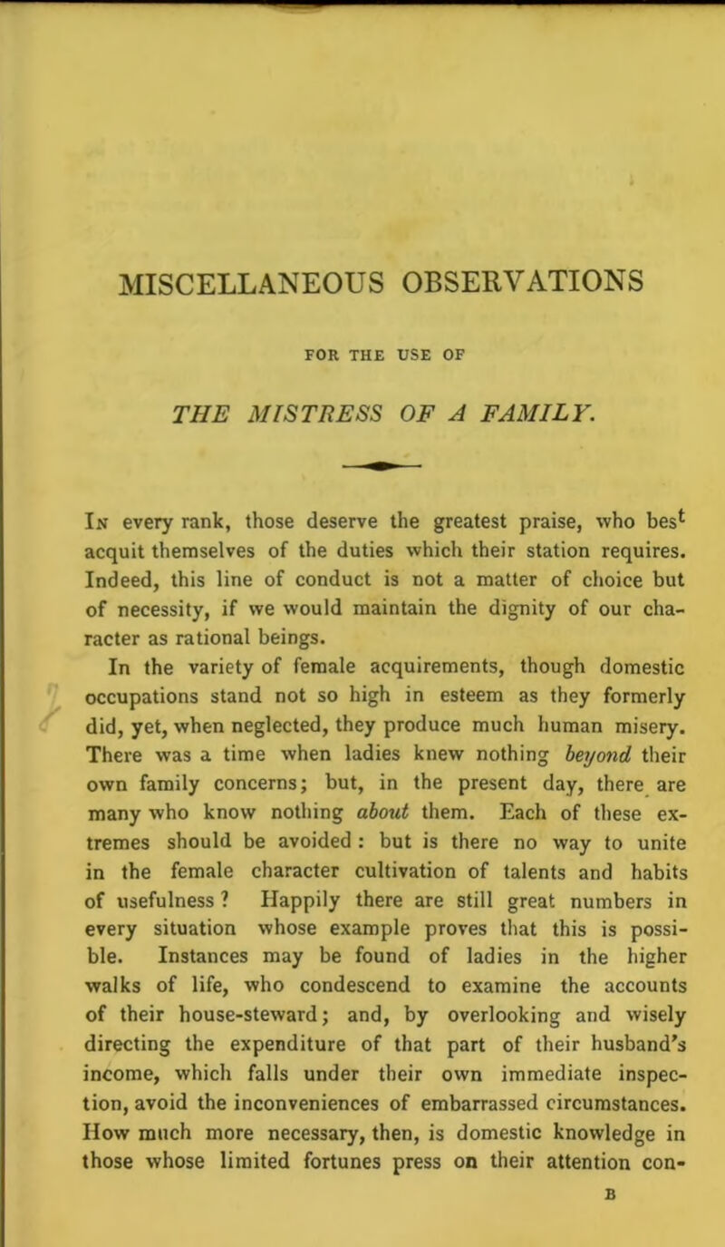 MISCELLANEOUS OBSERVATIONS FOR THE USE OF THE MISTRESS OF A FAMILY. In every rank, those deserve the greatest praise, who bes*- acquit themselves of the duties which their station requires. Indeed, this line of conduct is not a matter of choice but of necessity, if we would maintain the dignity of our cha- racter as rational beings. In the variety of female acquirements, though domestic occupations stand not so high in esteem as they formerly did, yet, when neglected, they produce much human misery. There was a time when ladies knew nothing beyond their own family concerns; but, in the present day, there are many who know nothing about them. Each of these ex- tremes should be avoided : but is there no way to unite in the female character cultivation of talents and habits of usefulness ? Happily there are still great numbers in every situation whose example proves that this is possi- ble. Instances may be found of ladies in the higher walks of life, who condescend to examine the accounts of their house-steward; and, by overlooking and wisely directing the expenditure of that part of their husband’s income, which falls under their own immediate inspec- tion, avoid the inconveniences of embarrassed circumstances. IIow much more necessary, then, is domestic knowledge in those whose limited fortunes press on their attention con- 31