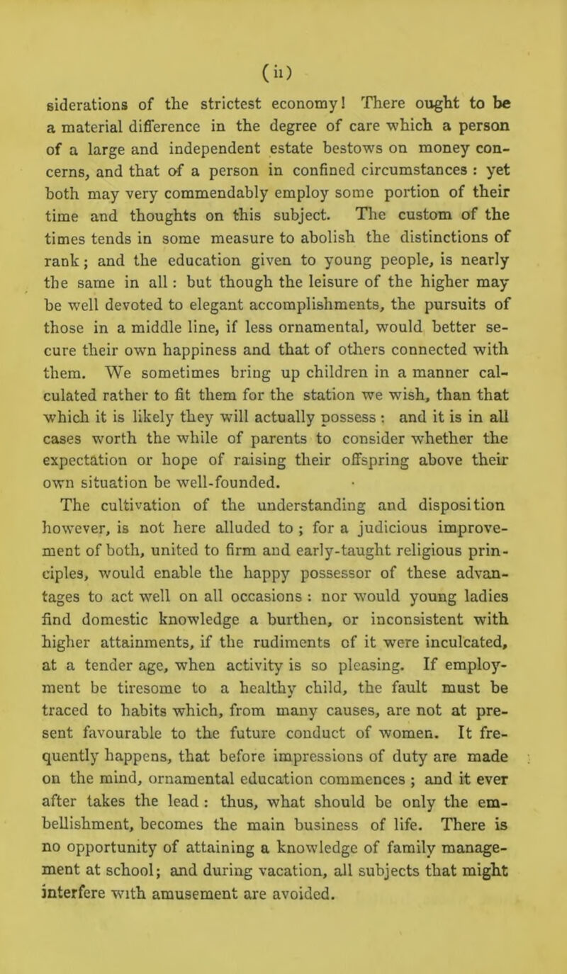 siderations of the strictest economy! There ought to be a material difference in the degree of care which a person of a large and independent estate bestows on money con- cerns, and that of a person in confined circumstances : yet both may very commendably employ some portion of their time and thoughts on this subject. The custom of the times tends in some measure to abolish the distinctions of rank; and the education given to young people, is nearly the same in all: but though the leisure of the higher may be well devoted to elegant accomplishments, the pursuits of those in a middle line, if less ornamental, would better se- cure their own happiness and that of others connected with them. We sometimes bring up children in a manner cal- culated rather to fit them for the station we wish, than that which it is likely they will actually possess: and it is in all cases worth the while of parents to consider whether the expectation or hope of raising their offspring above their own situation be well-founded. The cultivation of the understanding and disposition however, is not here alluded to ; for a judicious improve- ment of both, united to firm and early-taught religious prin- ciples, would enable the happy possessor of these advan- tages to act well on all occasions : nor wrould young ladies find domestic knowledge a burthen, or inconsistent with higher attainments, if the rudiments of it were inculcated, at a tender age, when activity is so pleasing. If employ- ment be tiresome to a healthy child, the fault must be traced to habits which, from many causes, are not at pre- sent favourable to the future conduct of women. It fre- quently happens, that before impressions of duty are made on the mind, ornamental education commences ; and it ever after takes the lead : thus, what should be only the em- bellishment, becomes the main business of life. There is no opportunity of attaining a knowledge of family manage- ment at school; and during vacation, all subjects that might interfere with amusement are avoided.