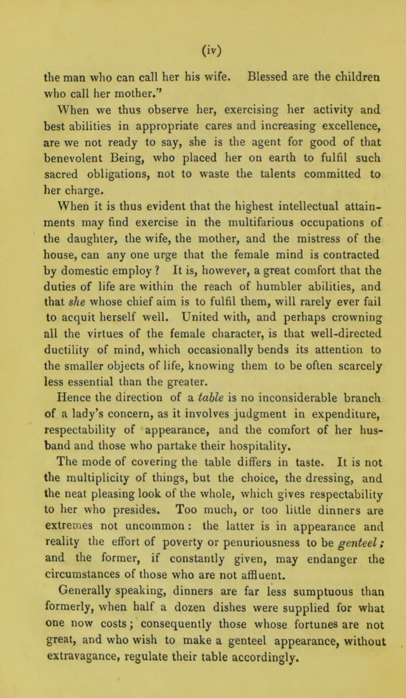 the man who can call her his wife. Blessed are the children who call her mother.” When we thus observe her, exercising her activity and best abilities in appropriate cares and increasing excellence, are we not ready to say, she is the agent for good of that benevolent Being, who placed her on earth to fulfil such sacred obligations, not to waste the talents committed to her charge. When it is thus evident that the highest intellectual attain- ments may find exercise in the multifarious occupations of the daughter, the wife, the mother, and the mistress of the house, can any one urge that the female mind is contracted by domestic employ ? It is, however, a great comfort that the duties of life are within the reach of humbler abilities, and that she whose chief aim is to fulfil them, will rarely ever fail to acquit herself well. United with, and perhaps crowning all the virtues of the female character, is that well-directed ductility of mind, which occasionally bends its attention to the smaller objects of life, knowing them to be often scarcely less essential than the greater. Hence the direction of a table is no inconsiderable branch of a lady’s concern, as it involves judgment in expenditure, respectability of appearance, and the comfort of her hus- band and those who partake their hospitality. The mode of covering the table differs in taste. It is not the multiplicity of things, but the choice, the dressing, and the neat pleasing look of the whole, which gives respectability to her who presides. Too much, or too little dinners are extremes not uncommon : the latter is in appearance and reality the effort of poverty or penuriousness to be genteel; and the former, if constantly given, may endanger the circumstances of those who are not affluent. Generally speaking, dinners are far less sumptuous than formerly, when half a dozen dishes were supplied for what one now costs; consequently those whose fortunes are not great, and who wish to make a genteel appearance, without extravagance, regulate their table accordingly.