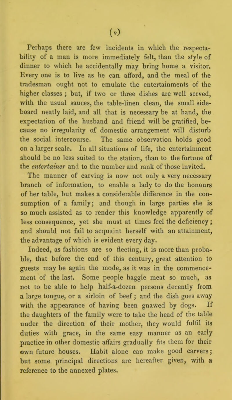 (0 Perhaps there are few incidents in which the respecta- bility of a man is more immediately felt, than the style of dinner to which he accidentally may bring home a visitor. Every one is to live as he can afford, and the meal of the tradesman ought not to emulate the entertainments of the higher classes ; but, if two or three dishes are well served, with the usual sauces, the table-linen clean, the small side- board neatly laid, and all that is necessary be at hand, the expectation of the husband and friend will be gratified, be- cause no irregularity of domestic arrangement will disturb the social intercourse. The same observation holds good on a larger scale. In all situations of life, the entertainment should be no less suited to the station, than to the fortune of the entertainer and to the number and rank of those invited. The manner of carving is now not only a very necessary branch of information, to enable a lady to do the honours of her table, but makes a considerable difference in the con- sumption of a family; and though in large parties she is so much assisted as to render this knowledge apparently of less consequence, yet she must at times feel the deficiency; and should not fail to acquaint herself with an attainment, the advantage of which is evident every day. Indeed, as fashions are so fleeting, it is more than proba- ble, that before the end of this century, great attention to guests may be again the mode, as it was in the commence- ment of the last. Some people haggle meat so much, as not to be able to help half-a-dozen persons decently from a large tongue, or a sirloin of beef; and the dish goes away with the appearance of having been gnawed by dogs. If the daughters of the family were to take the head of the table under the direction of their mother, they would fulfil its duties with grace, in the same easy manner as an early practice in other domestic affairs gradually fits them for their own future houses. Habit alone can make good carvers; but some principal directions are hereafter given, with a reference to the annexed plates.