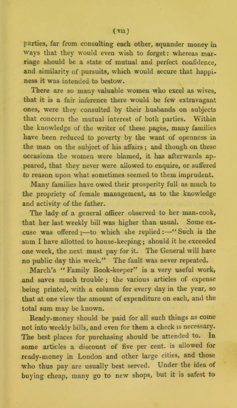 parties, far from consulting each other, squander money iu ways that they would even wish to forget: whereas mar- riage should be a state of mutual and perfect confidence, and similarity of pursuits, which would secure that happi- ness it was intended to bestow. There are so many valuable women who excel as wives, that it is a fair inference there would be few extravagant ones, were they consulted by their husbands on subjects that concern the mutual interest of both parties. Within the knowledge of the writer of these pages, many families have been reduced to poverty by the want of openness in the man on the subject of his affairs; and though on these occasions the women were blamed, it has afterwards ap- peared, that they Dever were allowed to enquire, or suffered to reason upon what sometimes seemed to them imprudent. Many families have owed their prosperity full as much to the propriety of female management, as to the knowledge and activity of the father. The lady of a general officer observed to her man-cook, that her last weekly bill was higher than usual. Some ex- cuse was offered ;—to which she replied :—“ Such is the sum I have allotted to house-keeping; should it be exceeded one week, the next must pay for it. The General will have no public day this week.” The fault was never repeated. March’s “ Family Book-keeper” is a very useful work, and saves much trouble ; the various articles of expense being printed, with a column for every day in the year, so that at one view the amount of expenditure on each, and the total sum may be known. Ready-money should be paid for all such things as come not into weekly bills, and even for them a check is necessary. The best places for purchasing should be attended to. In some articles a discount of five per cent, is allowed for ready-money in London and other large cities, and those who thus pay are usually best served. Under the idea of buying cheap, many go to new shops, but it is safest to