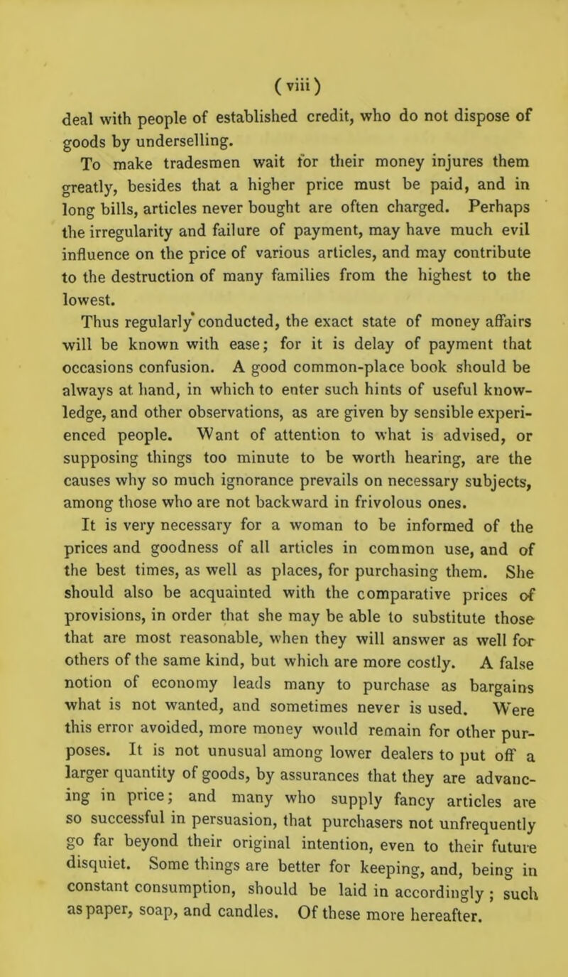 deal with people of established credit, who do not dispose of goods by underselling. To make tradesmen wait for their money injures them greatly, besides that a higher price must be paid, and in long bills, articles never bought are often charged. Perhaps the irregularity and failure of payment, may have much evil influence on the price of various articles, and may contribute to the destruction of many families from the highest to the lowest. Thus regularly conducted, the exact state of money affairs will be known with ease; for it is delay of payment that occasions confusion. A good common-place book should be always at. hand, in which to enter such hints of useful know- ledge, and other observations, as are given by sensible experi- enced people. Want of attention to what is advised, or supposing things too minute to be worth hearing, are the causes why so much ignorance prevails on necessary subjects, among those who are not backward in frivolous ones. It is very necessary for a woman to be informed of the prices and goodness of all articles in common use, and of the best times, as well as places, for purchasing them. She should also be acquainted with the comparative prices of provisions, in order that she may be able to substitute those that are most reasonable, when they will answer as well for others of the same kind, but which are more costly. A false notion of economy leads many to purchase as bargains what is not wanted, and sometimes never is used. Were this error avoided, more money would remain for other pur- poses. It is not unusual among lower dealers to put off a larger quantity of goods, by assurances that they are advauc- ing in price; and many who supply fancy articles are so successful in persuasion, that purchasers not unfrequently go far beyond their original intention, even to their future disquiet. Some things are better for keeping, and, being in constant consumption, should be laid in accordingly ; such as paper, soap, and candles. Of these more hereafter.