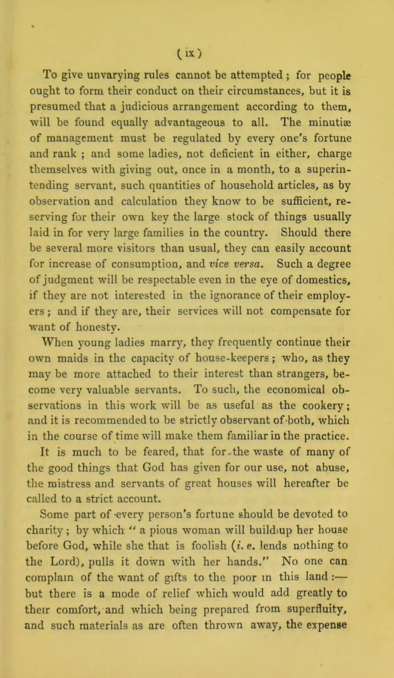 To give unvarying rules cannot be attempted ; for people ought to form their conduct on their circumstances, but it is presumed that a judicious arrangement according to them, will be found equally advantageous to all. The minutiae of management must be regulated by every one’s fortune and rank ; and some ladies, not deficient in either, charge themselves with giving out, once in a month, to a superin- tending servant, such quantities of household articles, as by observation and calculation they know to be sufficient, re- serving for their own key the large stock of things usually laid in for very large families in the country. Should there be several more visitors than usual, they can easily account for increase of consumption, and vice versa. Such a degree of judgment will be respectable even in the eye of domestics, if they are not interested in the ignorance of their employ- ers ; and if they are, their services will not compensate for want of honesty. When young ladies marry, they frequently continue their own maids in the capacity of house-keepers; who, as they may be more attached to their interest than strangers, be- come very valuable servants. To such, the economical ob- servations in this work will be as useful as the cookery; and it is recommended to be strictly observant of both, which in the course of time will make them familiar in the practice. It is much to be feared, that for,the waste of many of the good things that God has given for our use, not abuse, the mistress and servants of great houses will hereafter be called to a strict account. Some part of 'every person’s fortune should be devoted to charity; by which  a pious woman will buildmp her house before God, while she that is foolish (i. e. lends nothing to the Lord), pulls it down with her hands.” No one can complain of the want of gifts to the poor in this land :— but there is a mode of relief which would add greatly to their comfort, and which being prepared from superfluity, and such materials as are often thrown away, the expense