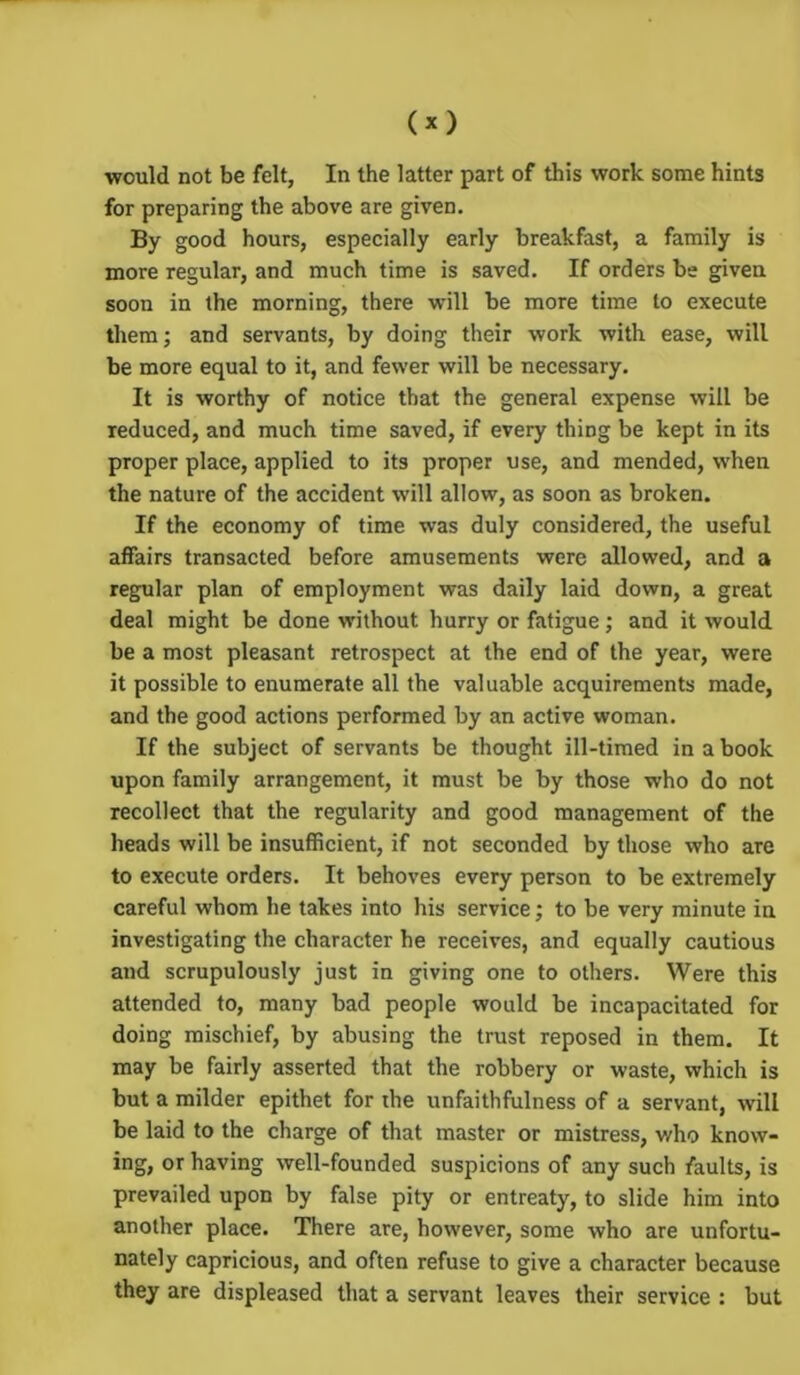 (*) would not be felt, In the latter part of this work some hints for preparing the above are given. By good hours, especially early breakfast, a family is more regular, and much time is saved. If orders be given soon in the morning, there will be more time to execute them; and servants, by doing their work with ease, will be more equal to it, and fewer will be necessary. It is worthy of notice that the general expense will be reduced, and much time saved, if every thing be kept in its proper place, applied to its proper use, and mended, when the nature of the accident will allow, as soon as broken. If the economy of time was duly considered, the useful affairs transacted before amusements were allowed, and a regular plan of employment was daily laid down, a great deal might be done without hurry or fatigue; and it would be a most pleasant retrospect at the end of the year, were it possible to enumerate all the valuable acquirements made, and the good actions performed by an active woman. If the subject of servants be thought ill-timed in a book upon family arrangement, it must be by those who do not recollect that the regularity and good management of the heads will be insufficient, if not seconded by those who are to execute orders. It behoves every person to be extremely careful whom he takes into his service; to be very minute in investigating the character he receives, and equally cautious and scrupulously just in giving one to others. Were this attended to, many bad people would be incapacitated for doing mischief, by abusing the trust reposed in them. It may be fairly asserted that the robbery or waste, which is but a milder epithet for the unfaithfulness of a servant, will be laid to the charge of that master or mistress, who knovv- ing, or having well-founded suspicions of any such faults, is prevailed upon by false pity or entreaty, to slide him into another place. There are, however, some who are unfortu- nately capricious, and often refuse to give a character because they are displeased that a servant leaves their service : but