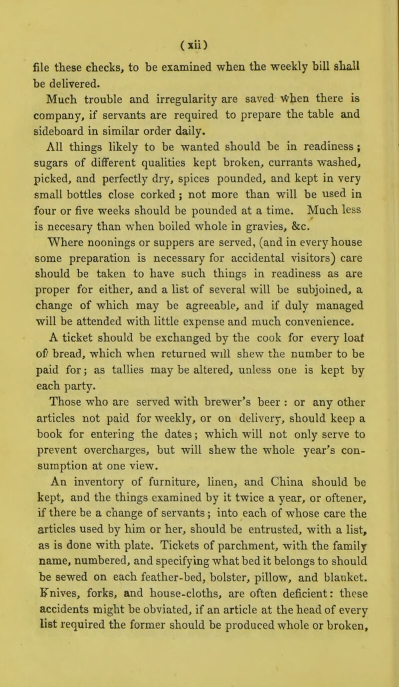 file these checks, to be examined when the weekly bill shall be delivered. Much trouble and irregularity are saved \Vhen there is company, if servants are required to prepare the table and sideboard in similar order daily. All things likely to be wanted should be in readiness; sugars of different qualities kept broken, currants washed, picked, and perfectly dry, spices pounded, and kept in very small bottles close corked; not more than will be used in four or five weeks should be pounded at a time. Much less is necesary than when boiled whole in gravies, &c. Where noonings or suppers are served, (and in every house some preparation is necessary for accidental visitors) care should be taken to have such things in readiness as are proper for either, and a list of several will be subjoined, a change of which may be agreeable, and if duly managed will be attended with little expense and much convenience. A ticket should be exchanged by the cook for every loaf of bread, which when returned will shew the number to be paid for; as tallies may be altered, unless one is kept by each party. Those who are served with brewer’s beer : or any other articles not paid for weekly, or on delivery, should keep a book for entering the dates; which will not only serve to prevent overcharges, but will shew the whole year’s con- sumption at one view. An inventory of furniture, linen, and China should be kept, and the things examined by it twice a year, or oftener, if there be a change of servants; into each of whose care the articles used by him or her, should be entrusted, with a list, as is done with plate. Tickets of parchment, with the family name, numbered, and specifying what bed it belongs to should be sewed on each feather-bed, bolster, pillow, and blanket. Knives, forks, and house-cloths, are often deficient: these accidents might be obviated, if an article at the head of every list required the former should be produced whole or broken.