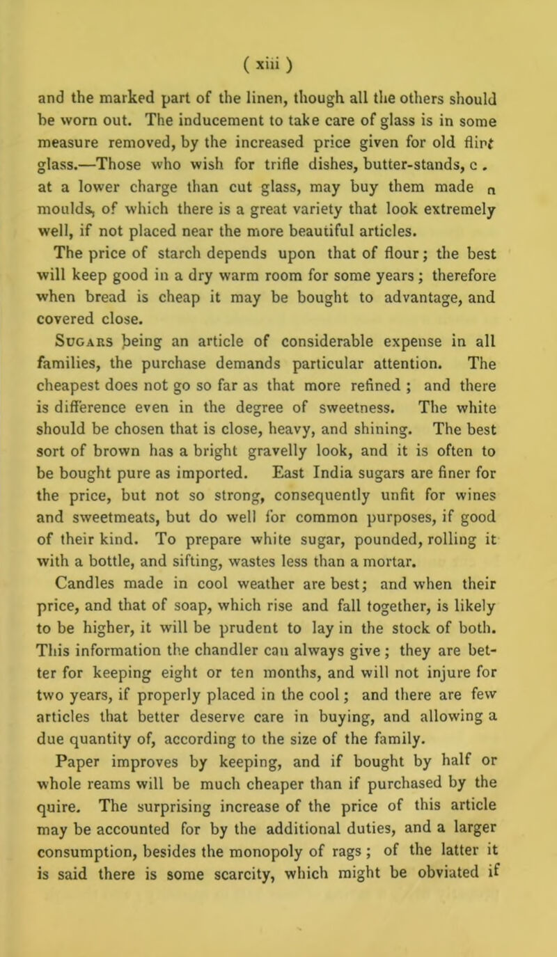and the marked part of the linen, though all the others should he worn out. The inducement to take care of glass is in some measure removed, by the increased price given for old flirt glass.—Those who wish for trifle dishes, butter-stands, c . at a lower charge than cut glass, may buy them made n moulds, of which there is a great variety that look extremely well, if not placed near the more beautiful articles. The price of starch depends upon that of flour; the best will keep good in a dry warm room for some years; therefore when bread is cheap it may be bought to advantage, and covered close. Sugars feeing an article of considerable expense in all families, the purchase demands particular attention. The cheapest does not go so far as that more refined ; and there is difference even in the degree of sweetness. The white should be chosen that is close, heavy, and shining. The best sort of brown has a bright gravelly look, and it is often to be bought pure as imported. East India sugars are finer for the price, but not so strong, consequently unfit for wines and sweetmeats, but do well for common purposes, if good of their kind. To prepare white sugar, pounded, rolling it with a bottle, and sifting, wastes less than a mortar. Candles made in cool weather are best; and when their price, and that of soap, which rise and fall together, is likely to be higher, it will be prudent to lay in the stock of both. This information the chandler can always give ; they are bet- ter for keeping eight or ten months, and will not injure for two years, if properly placed in the cool; and there are few articles that better deserve care in buying, and allowing a due quantity of, according to the size of the family. Paper improves by keeping, and if bought by half or whole reams will be much cheaper than if purchased by the quire. The surprising increase of the price of this article may be accounted for by the additional duties, and a larger consumption, besides the monopoly of rags ; of the latter it is said there is some scarcity, which might be obviated if