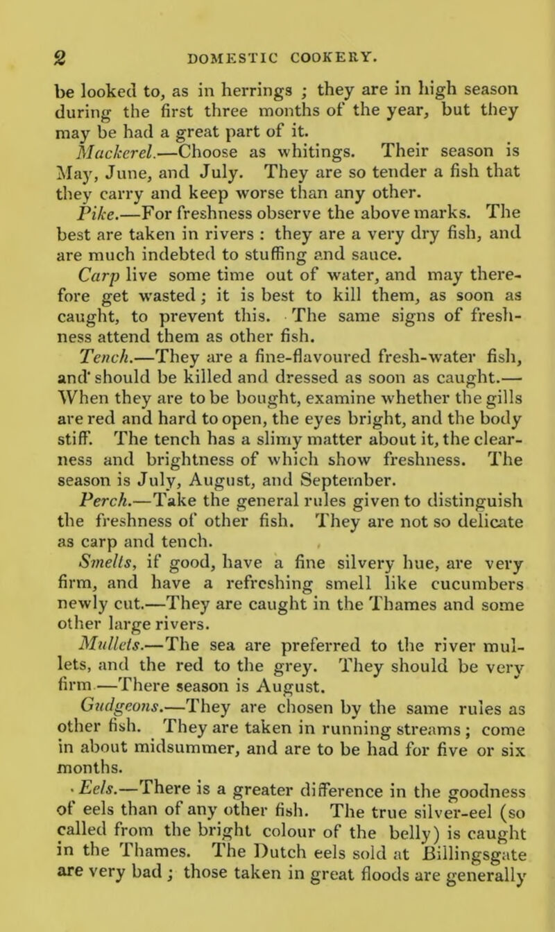 be looked to, as in herrings ; they are in high season during the first three months of the year, but they may be had a great part of it. Mackerel.—Choose as whitings. Their season is May, June, and July. They are so tender a fish that they carry and keep worse than any other. Pike.—For freshness observe the above marks. The best are taken in rivers : they are a very dry fish, and are much indebted to stuffing and sauce. Carp live some time out of water, and may there- fore get wasted; it is best to kill them, as soon as caught, to prevent this. The same signs of fresh- ness attend them as other fish. Tench.—They are a fine-flavoured fresh-water fish, and' should be killed and dressed as soon as caught.— When they are to be bought, examine whether the gills arei’ed and hard to open, the eyes bright, and the body stiff. The tench has a slimy matter about it, the clear- ness and brightness of which show freshness. The season is July, August, and September. Perch.—Take the general rules given to distinguish the freshness of other fish. They are not so delicate as carp and tench. Smells, if good, have a fine silvery hue, are very firm, and have a refreshing smell like cucumbers newly cut.—They are caught in the Thames and some other large rivers. Mullets.—The sea are preferred to the river mul- lets, and the red to the grey. They should be very firm.—There season is August. Gudgeons.—They are chosen by the same rules as other fish. They are taken in running streams ; come in about midsummer, and are to be had for five or six months. • Eels.—There is a greater difference in the goodness of eels than of any other fish. The true silver-eel (so called from the bright colour of the belly) is caught in the Thames. The Dutch eels sold at Billingsgate are very bad ; those taken in great floods are generally