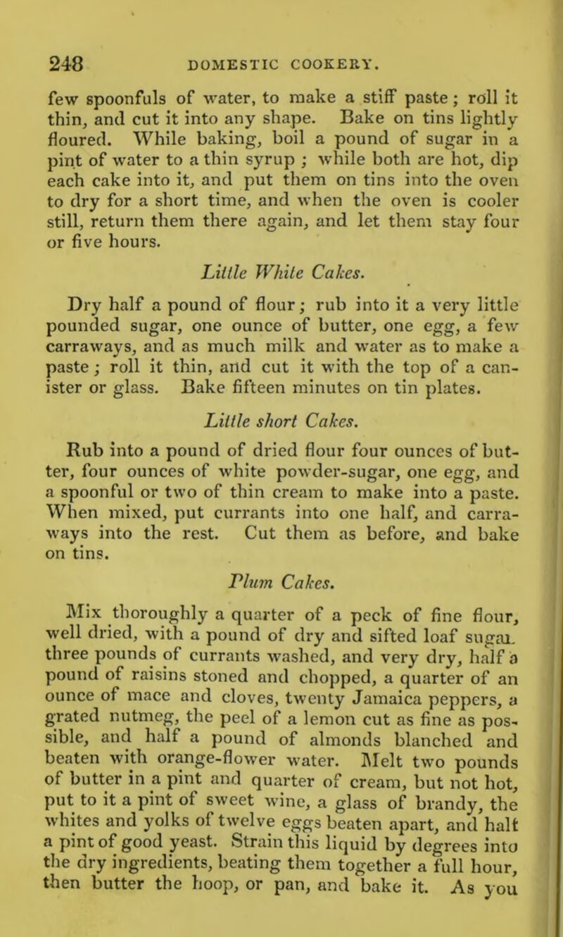 few spoonfuls of water, to make a stiff paste; roll it thin, and cut it into any shape. Bake on tins lightly floured. While baking, boil a pound of sugar in a pint of water to a thin syrup ; while both are hot, dip each cake into it, and put them on tins into the oven to dry for a short time, and when the oven is cooler still, return them there again, and let them stay four or five hours. Lillie White Calces. Dry half a pound of flour; rub into it a very little pounded sugar, one ounce of butter, one egg, a few carrawavs, and as much milk and water as to make a paste; roll it thin, and cut it with the top of a can- ister or glass. Bake fifteen minutes on tin plates. Little short Cakes. Rub into a pound of dried flour four ounces of but- ter, four ounces of white powder-sugar, one egg, and a spoonful or two of thin cream to make into a paste. When mixed, put currants into one half, and carra- ways into the rest. Cut them as before, and bake on tins. Tlum Cakes. Mix thoroughly a quarter of a peck of fine flour, well dried, with a pound of dry and sifted loaf sugar. three pounds of currants washed, and very dry, half a pound of raisins stoned and chopped, a quarter of an ounce of mace and cloves, twenty Jamaica peppers, a grated nutmeg, the peel of a lemon cut as fine as pos- sible, and half a pound of almonds blanched and beaten with orange-flower water. Melt two pounds of butter in a pint and quarter of cream, but not hot, put to it a pint of sweet wine, a glass of brandy, the whites and yolks of twelve eggs beaten apart, and halt a pint of good yeast. Strain this liquid by degrees into the dry ingredients, beating them together a full hour, then butter the hoop, or pan, and bake it. As you