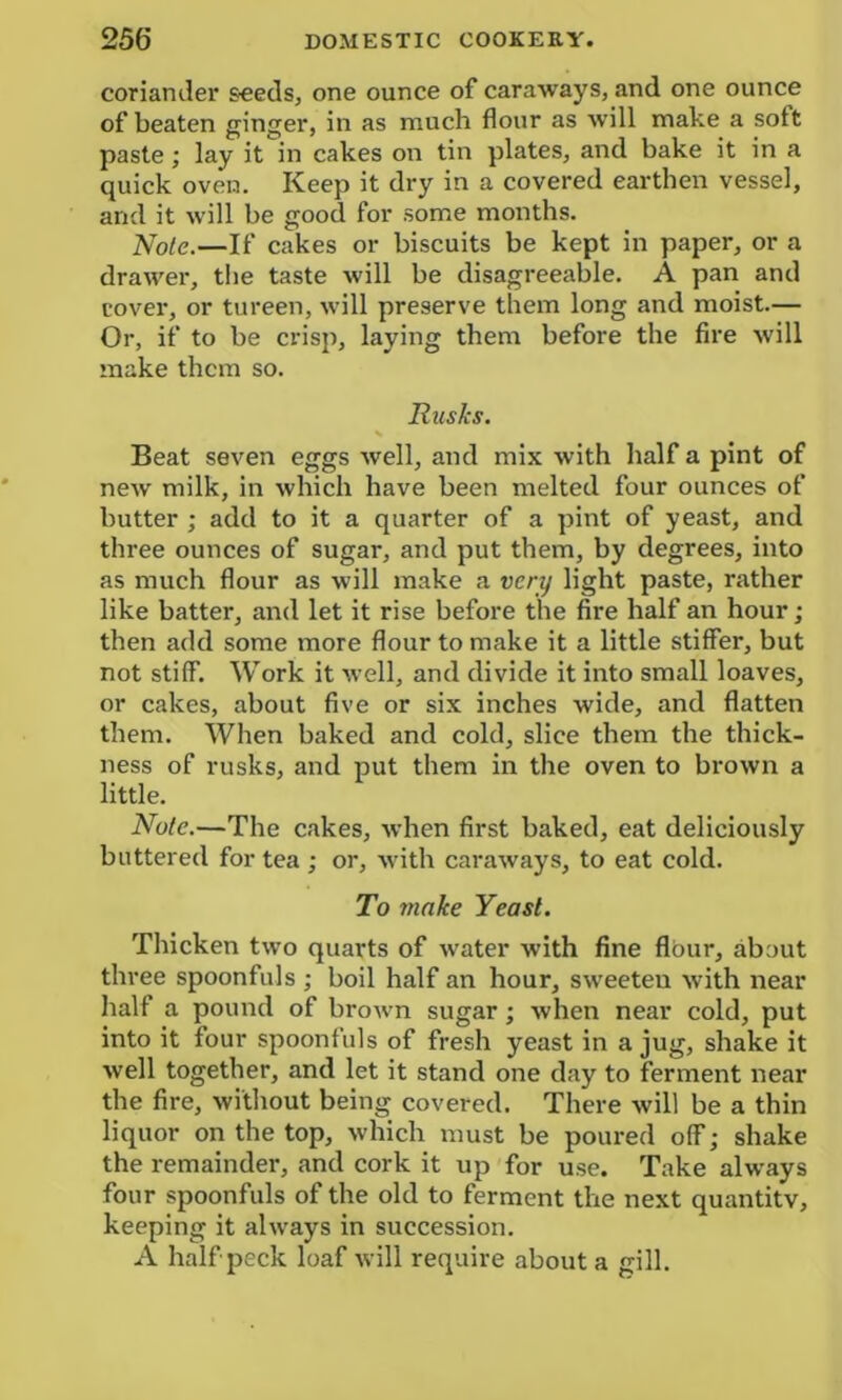 coriander seeds, one ounce of caraways, and one ounce of beaten ginger, in as much flour as will make a soft paste ; lay it in cakes on tin plates, and bake it in a quick oven. Keep it dry in a covered earthen vessel, and it will be good for some months. Note.—If cakes or biscuits be kept in paper, or a drawer, the taste will be disagreeable. A pan and cover, or tureen, will preserve them long and moist.— Or, if to be crisp, laying them before the fire will make them so. Rusks. Beat seven eggs well, and mix with half a pint of new milk, in which have been melted four ounces of butter ; add to it a quarter of a pint of yeast, and three ounces of sugar, and put them, by degrees, into as much flour as will make a very light paste, rather like batter, and let it rise before the fire half an hour; then add some more flour to make it a little stiffer, but not stiff. Work it well, and divide it into small loaves, or cakes, about five or six inches wide, and flatten them. When baked and cold, slice them the thick- ness of rusks, and put them in the oven to brown a little. Note.—The cakes, when first baked, eat deliciously buttered for tea ; or, with caraways, to eat cold. To make Yeast. Thicken two quarts of water with fine flour, about three spoonfuls ; boil half an hour, sweeten with near half a pound of brown sugar; when near cold, put into it four spoonfuls of fresh yeast in a jug, shake it well together, and let it stand one day to ferment near the fire, without being covered. There will be a thin liquor on the top, which must be poured off; shake the remainder, and cork it up for use. Take always four spoonfuls of the old to ferment the next quantity, keeping it always in succession. A half peck loaf will require about a gill.