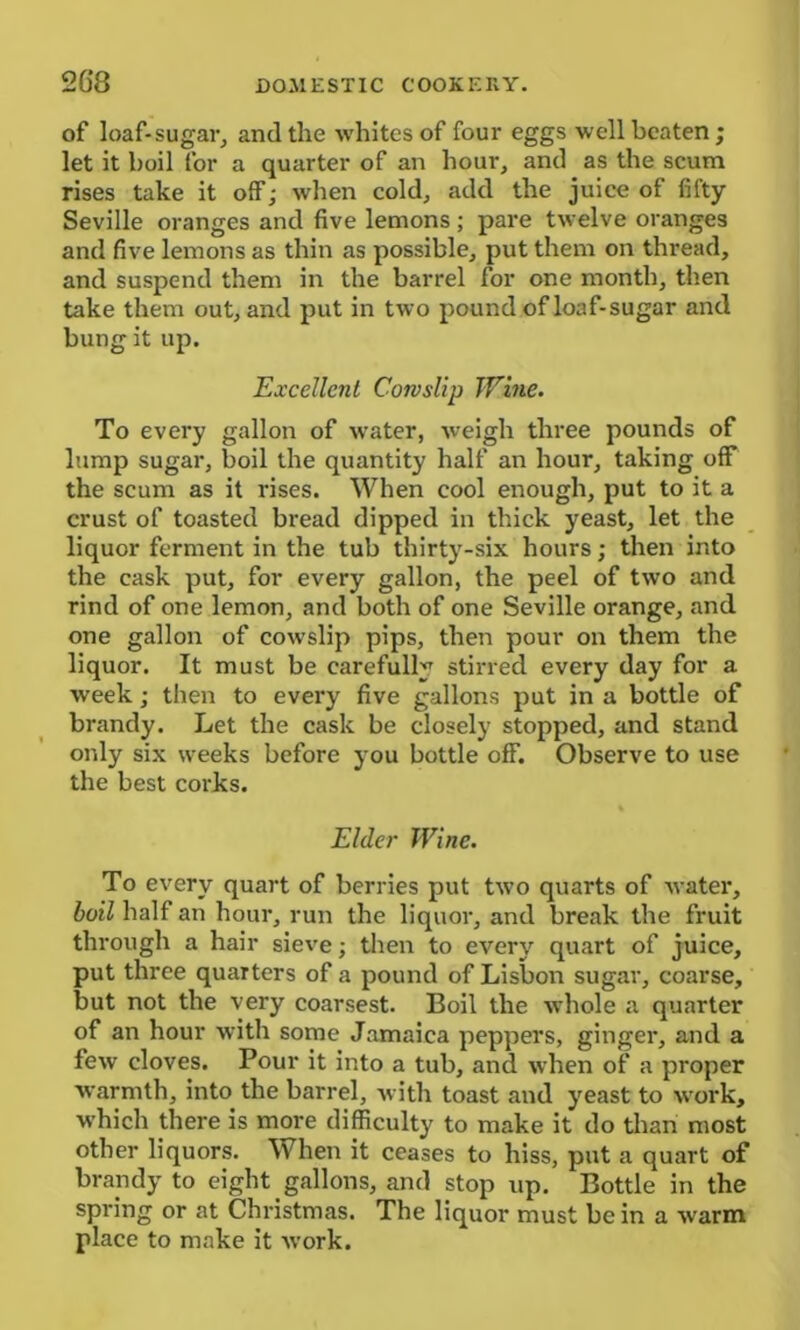 of loaf-sugar, and the whites of four eggs well beaten; let it boil for a quarter of an hour, and as the scum rises take it off; when cold, add the juice of fifty Seville oranges and five lemons ; pare twelve oranges and five lemons as thin as possible, put them on thread, and suspend them in the barrel for one month, then take them out, and put in two pound of loaf-sugar and bung it up. Excellent Cowslip Wine. To every gallon of water, weigh three pounds of lump sugar, boil the quantity half an hour, taking off the scum as it rises. When cool enough, put to it a crust of toasted bread dipped in thick yeast, let the liquor ferment in the tub thirty-six hours; then into the cask put, for every gallon, the peel of two and rind of one lemon, and both of one Seville orange, and one gallon of cowslip pips, then pour on them the liquor. It must be carefully stirred every day for a week; then to every five gallons put in a bottle of brandy. Let the cask be closely stopped, and stand only six weeks before you bottle off. Observe to use the best corks. Elder Wine. To every quart of berries put two quarts of water, boil half an hour, run the liquor, and break the fruit through a hair sieve; then to every quart of juice, put three quarters of a pound of Lisbon sugar, coarse, but not the very coarsest. Boil the whole a quarter of an hour with some Jamaica peppers, ginger, and a few cloves. Pour it into a tub, and when of a proper warmth, into the barrel, with toast and yeast to work, which there is more difficulty to make it do than most other liquors. When it ceases to hiss, put a quart of brandy to eight gallons, and stop up. Bottle in the spring or at Christmas. The liquor must be in a warm place to make it work.