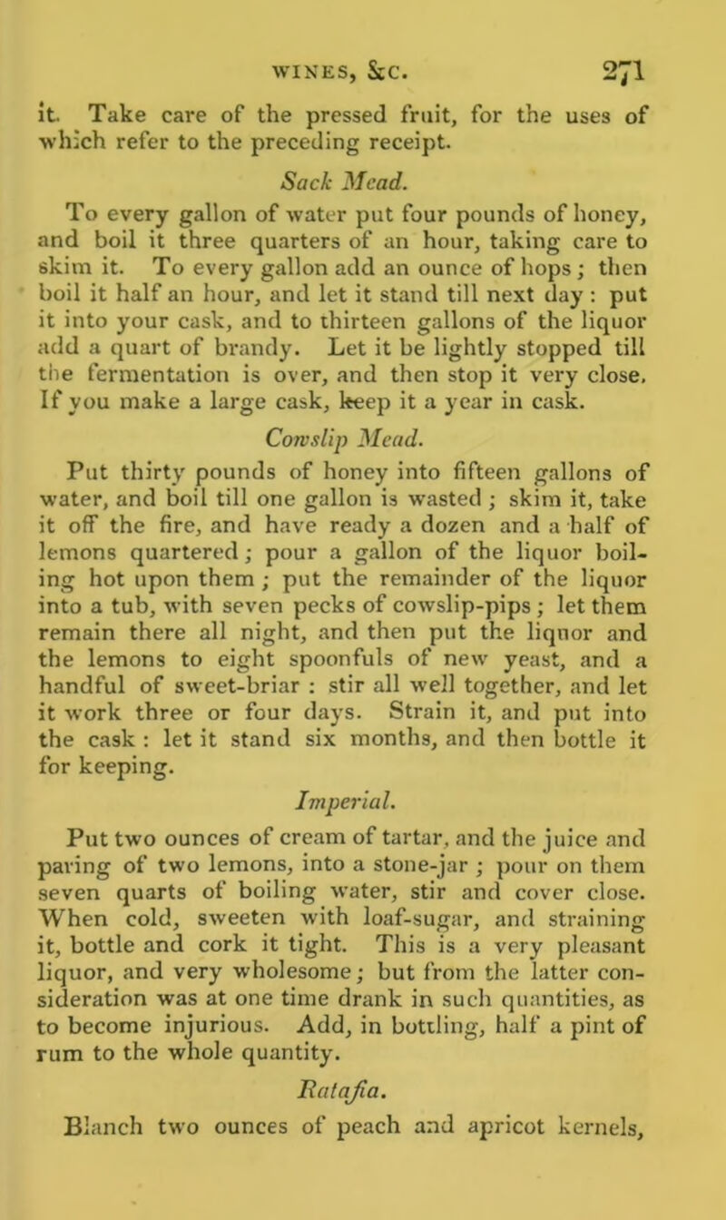 WINES, StC. 2J1 it. Take care of the pressed fruit, for the uses of which refer to the preceding receipt. Sack Mead. To every gallon of water put four pounds of honey, and boil it three quarters of an hour, taking care to skim it. To every gallon add an ounce of hops; then boil it half an hour, and let it stand till next day : put it into your cask, and to thirteen gallons of the liquor add a quart of brandy. Let it be lightly stopped till tiie fermentation is over, and then stop it very close. If you make a large cask, keep it a year in cask. Cowslip Mead. Put thirty pounds of honey into fifteen gallons of water, and boil till one gallon is wasted ; skim it, take it off the fire, and have ready a dozen and a half of lemons quartered; pour a gallon of the liquor boil- ing hot upon them ; put the remainder of the liquor into a tub, with seven pecks of cowslip-pips ; let them remain there all night, and then put the liquor and the lemons to eight spoonfuls of new yeast, and a handful of sweet-briar : stir all well together, and let it work three or four days. Strain it, and put into the cask : let it stand six months, and then bottle it for keeping. Imperial. Put two ounces of cream of tartar, and the juice and paving of two lemons, into a stone-jar ; pour on them seven quarts of boiling water, stir and cover close. When cold, sweeten with loaf-sugar, and straining it, bottle and cork it tight. This is a very pleasant liquor, and very wholesome; but from the latter con- sideration was at one time drank in such quantities, as to become injurious. Add, in bottling, half a pint of rum to the whole quantity. Ratafia. Blanch two ounces of peach and apricot kernels.