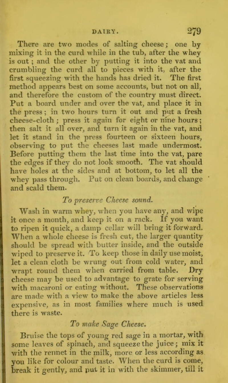 There are two modes of salting cheese; one by mixing it in the curd while in the tub, after the whey is out; and the other by putting it into the vat and crumbling the curd all to pieces with it, after the first squeezing with the hands has dried it. The first method appears best on some accounts, but not on all, and therefore the custom of the country must direct. Put a board under and over the vat, and place it in the press; in two hours turn it out and put a fresh cheese-cloth ; press it again for eight or nine hours ; then salt it all over, and turn it again in the vat, and let it stand in the press fourteen or sixteen hours, observing to put the cheeses last made undermost. Before putting them the last time into the vat, pare the edges if they do not look smooth. The vat should have holes at the sides and at bottom, to let all the whey pass through. Put on clean boards, and change and scald them. To preserve Cheese sound. Wash in warm whey, when you have any, and wipe it once a month, and keep it on a rack. If you want to ripen it quick, a damp cellar will bring it forward. When a whole cheese is fresh cut, the larger quantity should be spread with butter inside, and the outside wiped to preserve it. To keep those in daily use moist, let a clean cloth be wrung out from cold water, and wrapt round them when carried from table. Dry cheese may be used to advantage to grate for serving with macaroni or eating without. These observations are made with a view to make the above articles less expensive, as in most families where much is used there is waste. To make Sage Cheese. Bruise the tops of young red sage in a mortar, with some leaves of spinach, and squeeze the juice; mix it Avith the rennet in the milk, more or less according as you like for colour and taste. When the curd is come, break it gentlyj and put it in with the skimmer, till it