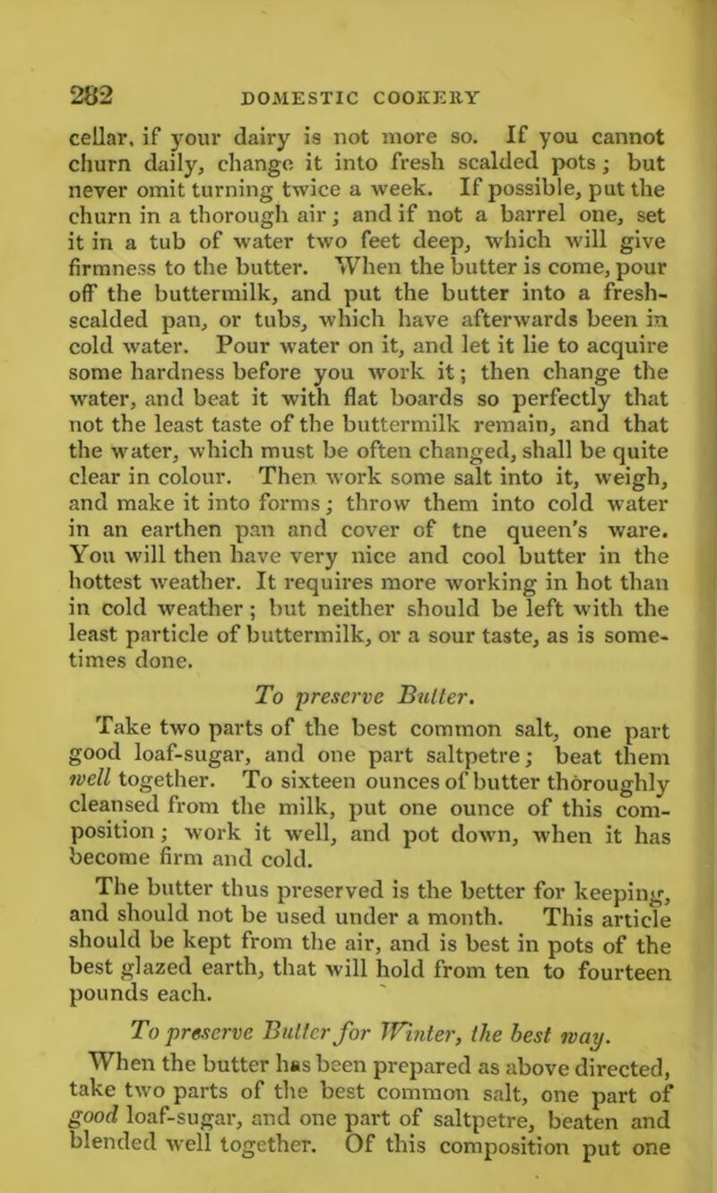 cellar, if your dairy is not more so. If you cannot churn daily, change it into fresh scalded pots; but never omit turning twice a week. If possible, put the churn in a thorough air; and if not a barrel one, set it in a tub of water two feet deep, which will give firmness to the butter. When the butter is come, pour off the buttermilk, and put the butter into a fresh- scalded pan, or tubs, which have afterwards been in cold water. Pour water on it, and let it lie to acquire some hardness before you work it; then change the water, and beat it with flat boards so perfectly that not the least taste of the buttermilk remain, and that the water, which must be often changed, shall be quite clear in colour. Then work some salt into it, weigh, and make it into forms; throw them into cold w ater in an earthen pan and cover of tne queen's ware. You will then have very nice and cool butter in the hottest wreather. It requires more working in hot than in cold weather; but neither should be left with the least particle of buttermilk, or a sour taste, as is some- times done. To preserve Butter. Take two parts of the best common salt, one part good loaf-sugar, and one part saltpetre; beat them well together. To sixteen ounces of butter thoroughly cleansed from the milk, put one ounce of this com- position ; work it well, and pot down, when it has become firm and cold. The butter thus preserved is the better for keeping, and should not be used under a month. This article should be kept from the air, and is best in pots of the best glazed earth, that will hold from ten to fourteen pounds each. To preserve Butter for Winter, the best way. When the butter has been prepared as above directed, take two parts of the best common salt, one part of good loaf-sugar, and one part of saltpetre, beaten and blended well together. Of this composition put one