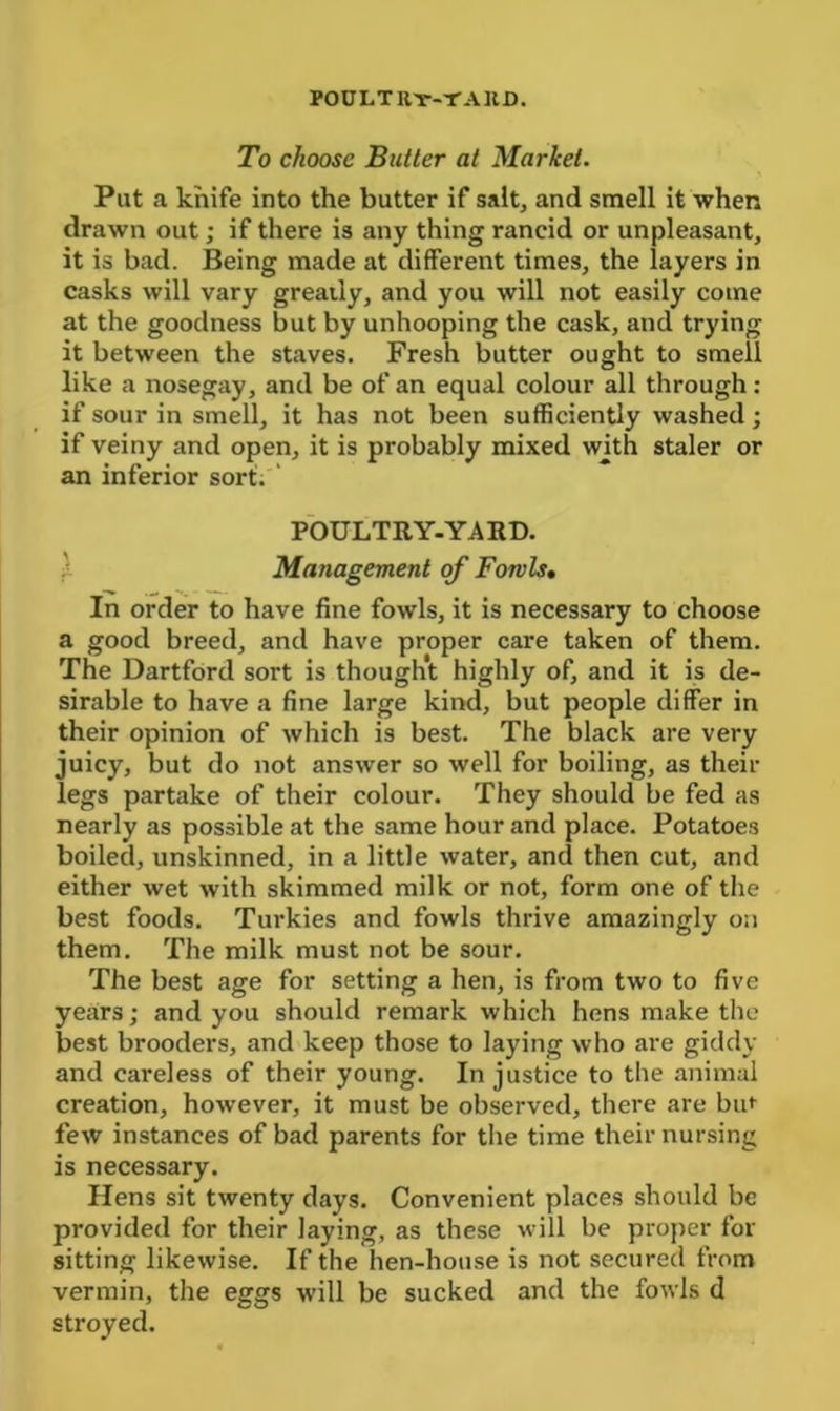 POULT Uy-T A UD. To choose Butter at Market. Put a knife into the butter if salt, and smell it when drawn out; if there is any thing rancid or unpleasant, it is bad. Being made at different times, the layers in casks will vary greatly, and you will not easily come at the goodness but by unhooping the cask, and trying it between the staves. Fresh butter ought to smeil like a nosegay, and be of an equal colour all through : if sour in smell, it has not been sufficiently washed; if veiny and open, it is probably mixed with staler or an inferior sort. POULTRY-YARD. Management of Fowls• In order to have fine fowls, it is necessary to choose a good breed, and have proper care taken of them. The Dartford sort is thought highly of, and it is de- sirable to have a fine large kind, but people differ in their opinion of which is best. The black are very juicy, but do not answer so well for boiling, as then- legs partake of their colour. They should be fed as nearly as possible at the same hour and place. Potatoes boiled, unskinned, in a little water, and then cut, and either wet with skimmed milk or not, form one of the best foods. Turkies and fowls thrive amazingly on them. The milk must not be sour. The best age for setting a hen, is from two to five years; and you should remark which hens make the best brooders, and keep those to laying who are giddy and careless of their young. In justice to the animal creation, however, it must be observed, there are but few instances of bad parents for the time their nursing is necessary. Hens sit twenty days. Convenient places should be provided for their laying, as these will be proper for sitting likewise. If the hen-house is not secured from vermin, the eggs will be sucked and the fowls cl stroyed.