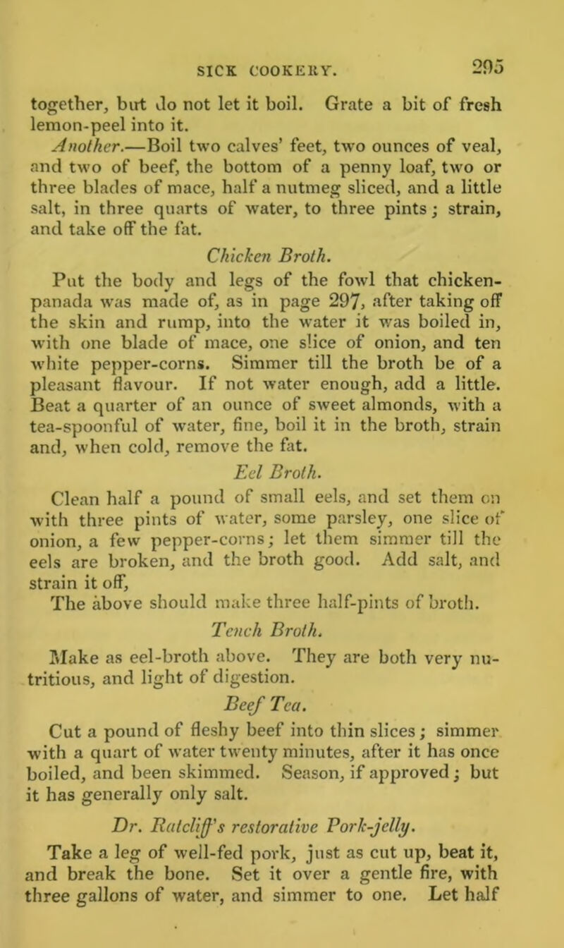 together, birt do not let it boil. Grate a bit of fresh lemon-peel into it. Another.—Boil two calves’ feet, two ounces of veal, and two of beef, the bottom of a penny loaf, two or three blades of mace, half a nutmeg sliced, and a little salt, in three quarts of water, to three pints; strain, and take off the fat. Chicken Broth. Put the body and legs of the fowl that chicken- panada was made of, as in page 297> after taking off the skin and rump, into the water it was boiled in, with one blade of mace, one slice of onion, and ten white pepper-corns. Simmer till the broth be of a pleasant flavour. If not water enough, add a little. Beat a quarter of an ounce of sweet almonds, with a tea-spoonful of water, fine, boil it in the broth, strain and, when cold, remove the fit. Eel Broth. Clean half a pound of small eels, and set them on with three pints of water, some parsley, one slice of onion, a few pepper-corns; let them simmer till the eels are broken, and the broth good. Add salt, and strain it off. The above should make three half-pints of broth. Tench Broth. Slake as eel-broth above. They are both very nu- tritious, and light of digestion. Beef Tea. Cut a pound of fleshy beef into thin slices; simmer with a quart of water twenty minutes, after it has once boiled, and been skimmed. Season, if approved; but it has generally only salt. Dr. Ratcliffs restorative Pork-jelly. Take a leg of well-fed pork, just as cut up, beat it, and break the bone. Set it over a gentle fire, with three gallons of water, and simmer to one. Let half