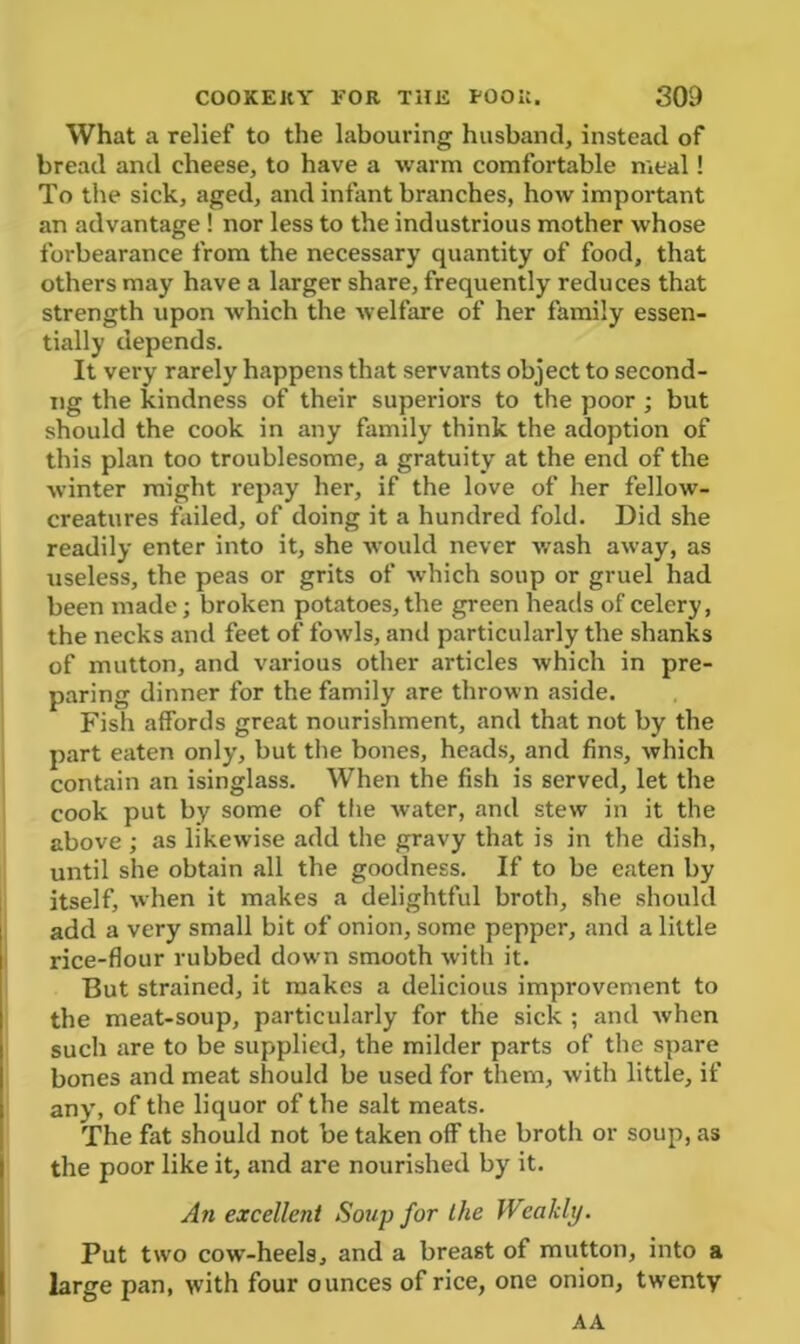 What a relief to the labouring husband, instead of bread and cheese, to have a warm comfortable meal! To the sick, aged, and infant branches, how important an advantage ! nor less to the industrious mother whose forbearance from the necessary quantity of food, that others may have a larger share, frequently reduces that strength upon which the welfare of her family essen- tially depends. It very rarely happens that servants object to second- ng the kindness of their superiors to the poor ; but should the cook in any family think the adoption of this plan too troublesome, a gratuity at the end of the winter might repay her, if the love of her fellow- creatures failed, of doing it a hundred fold. Did she readily enter into it, she would never wash away, as useless, the peas or grits of which soup or gruel had been made; broken potatoes, the green heads of celery, the necks and feet of fowls, anti particularly the shanks of mutton, and various other articles which in pre- paring dinner for the family are thrown aside. Fish affords great nourishment, and that not by the part eaten only, but the bones, heads, and fins, which contain an isinglass. When the fish is served, let the cook put by some of the water, and stew in it the above ; as likewise add the gravy that is in the dish, until she obtain all the goodness. If to be eaten by itself, when it makes a delightful broth, she should add a very small bit of onion, some pepper, and a little rice-flour rubbed down smooth with it. But strained, it makes a delicious improvement to the meat-soup, particularly for the sick ; and when such are to be supplied, the milder parts of the spare bones and meat should be used for them, with little, if any, of the liquor of the salt meats. The fat should not be taken off the broth or soup, as the poor like it, and are nourished by it. An excellent Soup for the Weakly. Put two cow-heels, and a breast of mutton, into a large pan, with four ounces of rice, one onion, twenty AA