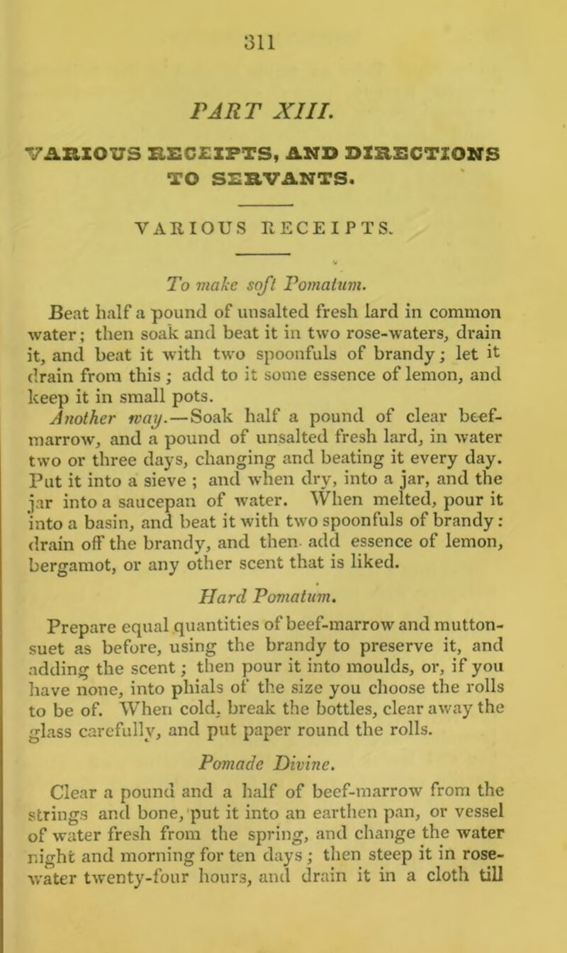 PART XIII. VARIOUS RECEIPTS, AND DIRECTIONS TO SERVANTS. VARIOUS RECEIPTS. To viakc soft Pomatum. Beat half a pound of unsalted fresh lard in common water; then soak and beat it in two rose-waters, drain it, and beat it with two spoonfuls of brandy; let it drain from this ; add to it some essence of lemon, and keep it in small pots. Another way.—Soak half a pound of clear beef- marrow, and a pound of unsalted fresh lard, in water two or three days, changing and beating it every day. Put it into a sieve ; and when dry, into a jar, and the jar into a saucepan of water. When melted, pour it into a basin, and beat it with two spoonfuls of brandy : drain off’ the brandy, and then add essence of lemon, bergamot, or any other scent that is liked. Hard Pomatum. Prepare equal quantities of beef-marrow and mutton- suet as before, using the brandy to preserve it, and adding the scent; then pour it into moulds, or, if you have none, into phials of the size you choose the rolls to be of. When cold, break the bottles, clear away the glass carefully, and put paper round the rolls. Pomade Divine. Clear a pound and a half of beef-marrow from the strings and bone, put it into an earthen pan, or vessel of water fresh from the spring, and change the water night and morning for ten days; then steep it in rose- water twenty-four hours, and drain it in a cloth till