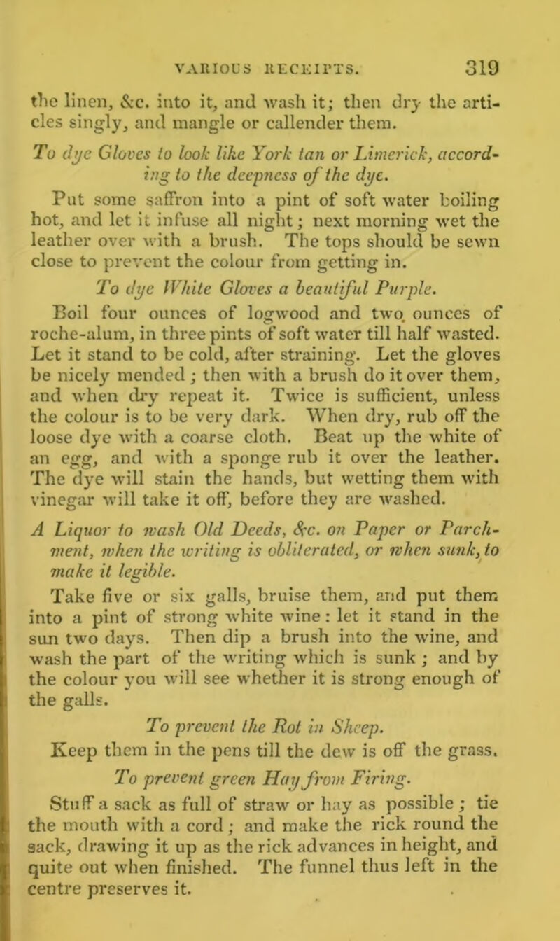 the linen, &c. into it, and wash it; then dry the arti- cles singly, and mangle or callender them. To dye Gloves to look like York tan or Limerick, accord- ing to the deepjicss of the dye. Put some saffron into a pint of soft water boiling hot, and let it infuse all night; next morning wet the leather over with a brush. The tops should be sewn close to prevent the colour from getting in. To dye White Gloves a beautiful Purple. Boil four ounces of logwood and two. ounces of roche-alum, in three pints of soft water till half wasted. Let it stand to be cold, after straining. Let the gloves be nicely mended ; then with a brush do it over them, and when dry repeat it. Twice is sufficient, unless the colour is to be very dark. When dry, rub off the loose dye with a coarse cloth. Beat up the white of an egg, and with a sponge rub it over the leather. The dye will stain the hands, but wetting them with vinegar will take it off, before they are washed. A Liquor to wash Old Deeds, Sec. on Paper or Parch- ment, when the writing is obliterated, or when sunk, to make it legible. Take five or six galls, bruise them, and put them into a pint of strong white wine: let it stand in the sun two days. Then dip a brush into the wine, and wash the part of the writing which is sunk ; and by the colour you will see whether it is strong enough of the galls. To prevent the Rot in Sheep. Keep them in the pens till the dew is off the grass. To prevent green Hay from Firing. Stuff a sack as full of straw or hay as possible ; tie the mouth with a cord; and make the rick round the sack, drawing it up as the rick advances in height, and quite out when finished. The funnel thus left in the centre preserves it.