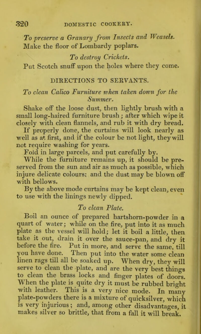 To preserve a Granary from Insects and Weasels. Make the floor of Lombardy poplars. To destroy Crickets. Put Scotch snuff upon the holes where they come. DIRECTIONS TO SERVANTS. To clean Calico Furniture when taken down for the Summer. Shake off the loose dust, then lightly brush with a small long-haired furniture brush ; after which wipe it closely with clean flannels, and rub it with dry bread. If properly done, the curtains will look nearly as well as at first, and if the colour be not light, they will not require washing for years. Fold in large parcels, and put carefully by. While the furniture remains up, it should be pre- served from the sun and air as much as possible, which injure delicate colours: and the dust may be blown off with bellows. By the above mode curtains may be kept clean, even to use with the linings newly dipped. To clean Plate. Boil an ounce of prepared hartshorn-powder in a quart of water; while on the fire, put into it as much plate as the vessel will hold; let it boil a little, then take it out, drain it over the sauce-pan, and dry it before the fire. Put in more, and serve the same, till you have done. Then put into the water some clean linen rags till all be soaked up. When dry, they will serve to clean the plate, and are the very best things to clean the brass locks and finger plates of doors. When the plate is quite dry it must be rubbed bright with leather. This is a very nice mode. In many plate-powders there is a mixture of quicksilver, which is very injurious ; and, among other disadvantages, it makes silver so brittle, that from a fall it will break.