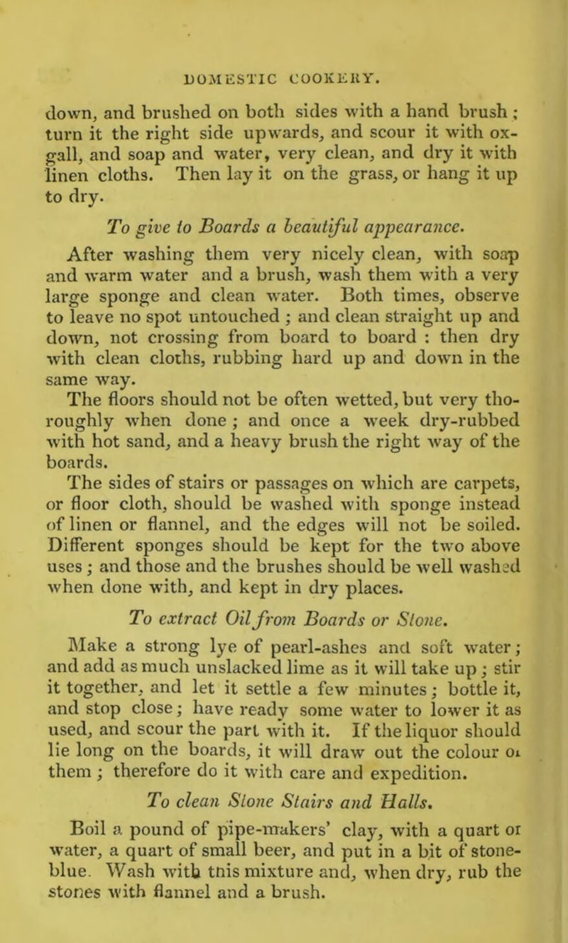 down, and brushed on both sides with a hand brush ; turn it the right side upwards, and scour it with ox- gall, and soap and water, very clean, and dry it with linen cloths. Then lay it on the grass, or hang it up to dry. To give to Boards a beautiful appearance. After washing them very nicely clean, with soap and warm water and a brush, wash them with a very large sponge and clean water. Both times, observe to leave no spot untouched ; and clean straight up and down, not crossing from board to board : then dry with clean cloths, rubbing hard up and down in the same way. The floors should not be often wetted, but very tho- roughly when done ; and once a week dry-rubbed with hot sand, and a heavy brush the right way of the boards. The sides of stairs or passages on which are carpets, or floor cloth, should be washed with sponge instead of linen or flannel, and the edges will not be soiled. Different sponges should be kept for the two above uses ; and those and the brushes should be well washed when done with, and kept in dry places. To extract Oil from Boards or Slone. Make a strong lye of peaid-ashes and soft water; and add as much unslacked lime as it will take up; stir it together, and let it settle a few minutes; bottle it, and stop close; have ready some water to lower it as used, and scour the part with it. If the liquor should lie long on the boards, it will draw out the colour 01 them ; therefore do it with care and expedition. To clean Stone Stairs and Halls. Boil a. pound of pipe-makers’ clay, with a quart or water, a quart of small beer, and put in a bit of stone- blue. Wash with tnis mixture and, when dry, rub the stones with flannel and a brush.