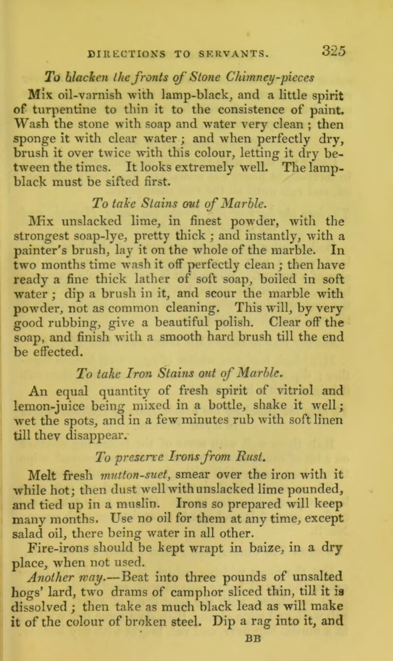 To blacken Ihe fronts of Stone Chimney-pieces Mix oil-varnish with lamp-black, and a little spirit of turpentine to thin it to the consistence of paint. Wash the stone with soap and water very clean ; then sponge it with clear water ; and when perfectly dry, brush it over twice with this colour, letting it dry be- tween the times. It looks extremely well. The lamp- black must be sifted first. To take Stains out of Marble. Mix unslacked lime, in finest powder, with the strongest soap-lye, pretty thick ; and instantly, with a painter’s brush, lay it on the whole of the marble. In two months time wash it off perfectly clean ; then have ready a fine thick lather of soft soap, boiled in soft water; dip a brush in it, and scour the marble with powder, not as common cleaning. This will, by very good rubbing, give a beautiful polish. Clear off the soap, and finish with a smooth hard brush till the end be effected. To take Iron Stains out of Marble. An equal quantity of fresh spirit of vitriol and lemon-juice being mixed in a bottle, shake it well; wet the spots, and in a few minutes rub with soft linen till they disappear. To preserve Irons from Rust. Melt fresh mutton-suet, smear over the iron with it while hot; then dust well with unslacked lime pounded, and tied up in a muslin. Irons so prepared will keep many months. Use no oil for them at any time, except salad oil, there being water in all other. Fire-irons should be kept wrapt in baize, in a dry place, when not used. Another way.—Beat into three pounds of unsalted hogs’ lard, two drams of camphor sliced thin, till it is dissolved ; then take as much black lead as will make it of the colour of broken steel. Dip a rag into it, and BB