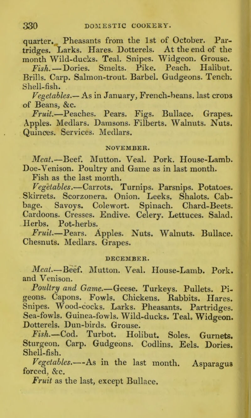 quarter. Pheasants from the 1st of October. Par- tridges. Larks. Hares. Dotterels. At the end of the month Wild-ducks. Teal. Snipes. Widgeon. Grouse. Fish. — Dories. Smelts. Pike. Peach. Halibut. Brills. Carp. Salmon-trout. Barbel. Gudgeons. Tench. Shell-fish. Vegetables.— As in January, French-beans, last crops of Beans, &c. Fruit.—Peaches. Pears. Figs. Bullace. Gi'apes. Apples. Medlars. Damsons. Filberts. Walnuts. Nuts. Quinces. Services. Medlars. NOVEMBER. Meat.—Beef. Mutton. Veal. Pork. House-Lamb. Doe-Venison. Poultry and Game as in last month. Fish as the last month. Vegetables.—Carrots. Turnips. Parsnips. Potatoes. Skirrets. Scorzonera. Onion. Leeks. Shalots. Cab- bage. Savoys. Colewort. Spinach. Chard-Beets. Cardoons. Cresses. Endive. Celery. Lettuces. Salad. Herbs. Pot-herbs. Fruit.—Pears. Apples. Nuts. Walnuts. Bullace. Chesnuts. Medlars. Grapes. DECEMBER. Meat—Beef. Mutton. Veal. House-Lamb. Pork, and Venison. Poultry and Game.—Geese. Turkeys. Pullets. Pi- geons. Capons. Fowls. Chickens. Rabbits. Hares. Snipes. Wood-cocks. Larks. Pheasants. Partridges. Sea-fowls. Guinea-fowls. Wild-ducks. Teal. Widgeon. Dotterels. Dun-birds. Grouse. Fish.—Cod. Turbot. Holibut. Soles. Gurnets. Sturgeon. Carp. Gudgeons. Codlins. Eels. Dories. Shell-fish. Vegetables.—As in the last month. Asparagus forced, &c. Fruit as the last, except Bullace.