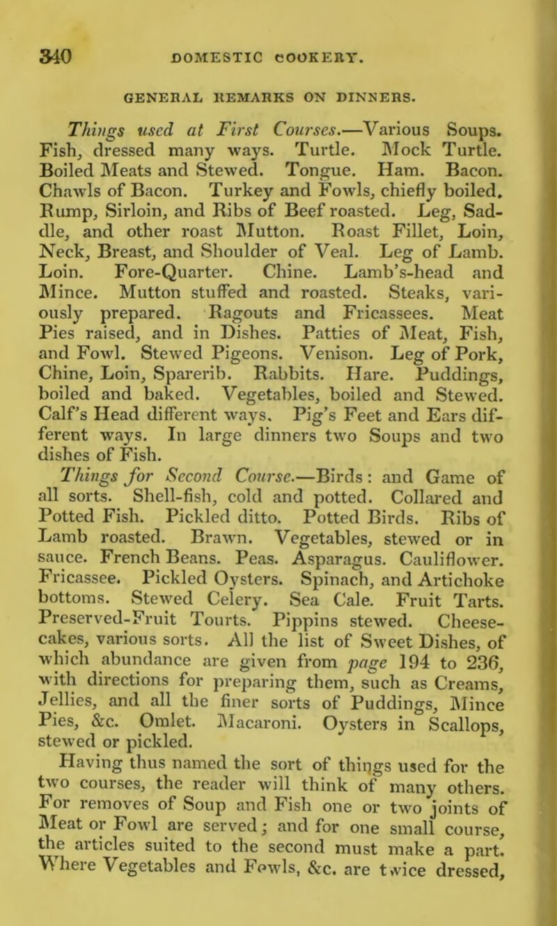 GENERAL REMARKS ON DINNERS. Things used at First Courses.—Various Soups. Fish, dressed many ways. Turtle. Mock Turtle. Boiled Meats and Stewed. Tongue. Ham. Bacon. Chawls of Bacon. Turkey and Fowls, chiefly boiled. Bump, Sirloin, and Ribs of Beef roasted. Leg, Sad- dle, and other roast Mutton. Roast Fillet, Loin, Neck, Breast, and Shoulder of Veal. Leg of Lamb. Loin. Fore-Quarter. Chine. Lamb’s-head and Mince. Mutton stuffed and roasted. Steaks, vari- ously prepared. Ragouts and Fricassees. Meat Pies raised, and in Dishes. Patties of Meat, Fish, and Fowl. Stewed Pigeons. Venison. Leg of Pork, Chine, Loin, Sparerib. Rabbits. Hare. Puddings, boiled and baked. Vegetables, boiled and Stewed. Calf’s Head different ways. Pig’s Feet and Ears dif- ferent ways. In large dinners two Soups and two dishes of Fish. Things for Second Course.—Birds: and Game of all sorts. Shell-fish, cold and potted. Collared and Potted Fish. Pickled ditto. Potted Birds. Ribs of Lamb roasted. Brawn. Vegetables, stewed or in sauce. French Beans. Peas. Asparagus. Cauliflower. Fricassee. Pickled Oysters. Spinach, and Artichoke bottoms. Stewed Celery. Sea Cale. Fruit Tarts. Preserved-Fruit Tourts. Pippins stewed. Cheese- cakes, various sorts. All the list of Sweet Dishes, of which abundance are given from page 194 to 236, with directions for preparing them, such as Creams, Jellies, and all the finer sorts of Puddings, Mince Pies, &c.. Omlet. Macaroni. Oysters in Scallops, stewed or pickled. Having thus named the sort of things used for the two courses, the reader will think of many others. For removes of Soup and Fish one or two joints of Meat or Fowl are served; and for one small course, the articles suited to the second must make a part! Where Vegetables and Fowls, &c. are t*vice dressed,