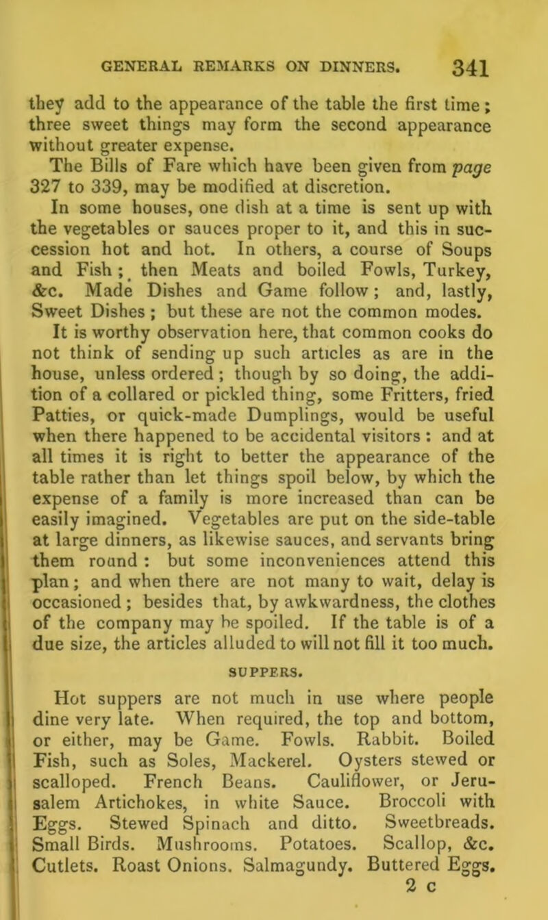 they add to the appearance of the table the first time; three sweet things may form the second appearance without greater expense. The Bills of Fare which have been given from page 327 to 339, may be modified at discretion. In some houses, one dish at a time is sent up with the vegetables or sauces proper to it, and this in suc- cession hot and hot. In others, a course of Soups and Fish; then Meats and boiled Fowls, Turkey, &c. Made Dishes and Game follow; and, lastly, Sweet Dishes ; but these are not the common modes. It is worthy observation here, that common cooks do not think of sending up such articles as are in the house, unless ordered ; though by so doing, the addi- tion of a collared or pickled thing, some Fritters, fried Patties, or quick-made Dumplings, would be useful when there happened to be accidental visitors: and at all times it is right to better the appearance of the table rather than let things spoil below, by which the expense of a family is more increased than can be easily imagined. Vegetables are put on the side-table at large dinners, as likewise sauces, and servants bring them round ; but some inconveniences attend this plan; and when there are not many to wait, delay is occasioned ; besides that, by awkwardness, the clothes of the company may be spoiled. If the table is of a due size, the articles alluded to will not fill it too much. SUPPERS. Hot suppers are not much in use where people dine very late. When required, the top and bottom, or either, may be Game. Fowls. Rabbit. Boiled Fish, such as Soles, Mackerel. Oysters stewed or scalloped. French Beans. Cauliflower, or Jeru- salem Artichokes, in white Sauce. Broccoli with Eggs. Stewed Spinach and ditto. Sweetbreads. Small Birds. Mushrooms. Potatoes. Scallop, &c. Cutlets. Roast Onions. Salmagundy. Buttered Eggs. 2 c