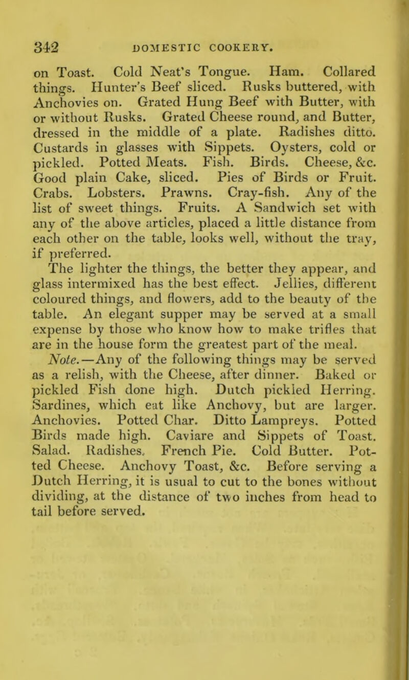 on Toast. Cold Neat’s Tongue. Ham. Collared things. Hunter’s Beef sliced. Rusks buttered, with Anchovies on. Grated Hung Beef with Butter, with or without Rusks. Grated Cheese round, and Butter, dressed in the middle of a plate. Radishes ditto. Custards in glasses with Sippets. Oysters, cold or pickled. Potted Meats. Fish. Birds. Cheese, &c. Good plain Cake, sliced. Pies of Birds or Fruit. Crabs. Lobsters. Prawns. Cray-fish. Any of the list of sweet things. Fruits. A Sandwich set with any of the above articles, placed a little distance from each other on the table, looks well, without the tray, if preferred. The lighter the things, the better they appear, and glass intermixed has the best effect. Jellies, different coloured things, and flowers, add to the beauty of the table. An elegant supper may be served at a small expense by those who know how to make trifles that are in the house form the greatest part of the meal. Note.—Any of the following things may be served as a relish, with the Cheese, after dinner. Baked or pickled Fish done high. Dutch pickled Herring. Sardines, which eat like Anchovy, but are larger. Anchovies. Potted Char. Ditto Lampreys. Potted Birds made high. Caviare and Sippets of Toast. Salad. Radishes, French Pie. Cold Butter. Pot- ted Cheese. Anchovy Toast, &c. Before serving a Dutch Herring, it is usual to cut to the bones without dividing, at the distance of two inches from head to tail before served.