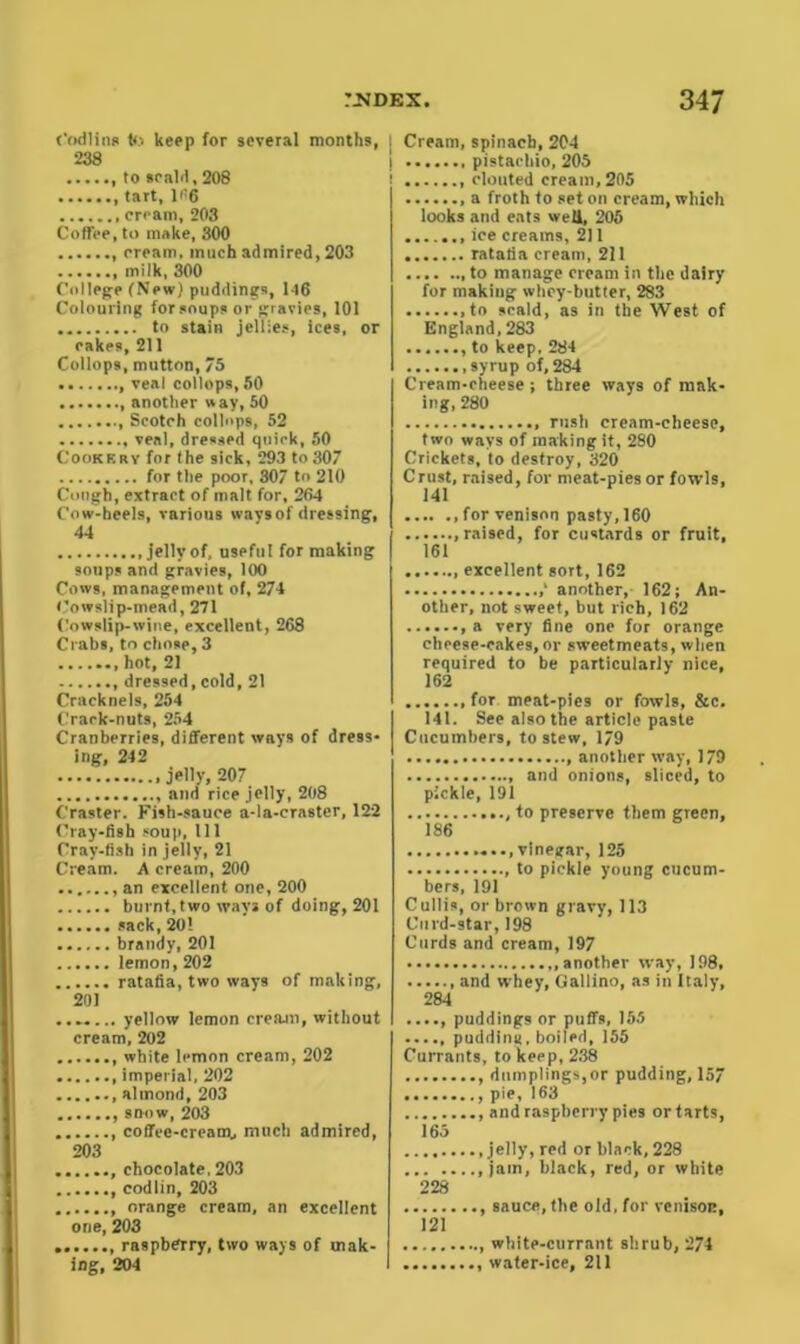 Codling to keep for several months, 238 , to scald, 208 tart, 166 cream, 203 Coffee, to make, 300 cream, much admired, 203 milk, 300 College (New) puddings, 146 Colouring for soups or gravies, 101 to stain jellies, ices, or cakes, 211 Collops, mutton, 75 , veal collops, 50 another way, 50 Scotch collops, 52 veal, dressed quirk, 50 Cookery for the sick, 293 to307 for the poor, 307 to 210 Cough, extract of malt for, 264 Cow-heels, various wavs of dressing, 44 .jelly of, useful for making soups and gravies, 100 Cows, management of, 274 Cowslip-mead, 271 Cowslip-wine, excellent, 268 Crabs, to chose, 3 ....... hot, 21 dressed,cold, 21 Cracknels, 254 Crack-nuts, 254 Cranberries, different ways of dress- ing, 242 jelly, 207 and rice jelly, 208 Craster. Fish-sauce a-la-crastcr, 122 Cray-fish soup, 111 Cray-fish in jelly, 21 Cream. A cream, 200 an excellent one, 200 burnt,two wavs of doing, 201 sack, 20! ...... brandy, 201 lemon, 202 ratafia, two ways of making, 201 yellow lemon crearn, without cream, 202 white lemon cream, 202 imperial, 202 almond, 203 snow, 203 coffee-cream., much admired, 203 ....... chocolate, 203 codlin, 203 orange cream, an excellent one, 203 raspberry, two ways of mak- ing, 204 | Cream, spinach, 204 I pistachio, 205 ! clouted cream, 205 a froth to set on cream, which looks and eats well, 205 ice creams, 211 ratafia cream, 211 to manage cream in the dairy for making whey-butter, 283 ,to scald, as in the West of England, 283 to keep, 284 .syrup of,284 Cream-cheese; three ways of mak- ing, 280 rush cream-cheese, two wavs of making it, 280 Crickets, to destroy, 320 Crust, raised, for meat-pies or fowls, 141 for venison pasty, 160 .raised, for custards or fruit, 161 excellent sort, 162 another, 162; An- other, not sweet, but rich, 162 a very fine one for orange cheese-cakes, or sweetmeats, when required to be particularly nice, 162 for meat-pies or fowls, &c. 141. See also the article paste Cucumbers, to stew, 179 another way, 179 and onions, sliced, to pickle, 191 to preserve them green, 186 ....vinegar, 125 , to pickle young cucum- bers, 191 Cullis, or brown gravy, 113 Curd-star, 198 Curds and cream, 197 another way, 198, , and whey, Gallino, as in Italy, 284 ...., puddings or puffs, 155 pudding, boiled, 155 Currants, to keep, 238 , dumplings,or pudding, 157 pie, 163 and raspberry pies or tarts, 165 .jelly, red or black, 228 jam, black, red, or white 228 , sauce, the old, for venison, 121 white-currant shrub, 274 water-ice, 211