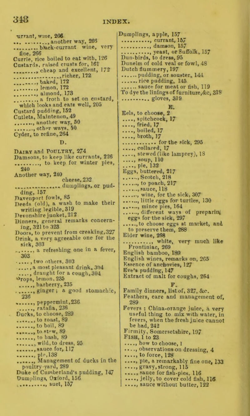 848 INDEX -urrant, wine, 2G6 another way, 265 bteck-currant wine, very fine, 266 Currie, rice boiled to eat with, 126 Custards, raised crusts for, 161 .cheap and excellent, 172 .richer, 172 baked,172 lemon, 172 almond, 173 a froth to set on custard, which looks and eate well, 205 Custard pudding, 152 Cutlets, Maintenon, 49 another way, 50 other wavs, 50 Cyder, to refine, 264 D. Dairy and Poultry, 274 Damsons, to keep like currants, 226 to keep for winter pies, 240 Another way, 240 cheese, 232 .. . dumplings, or pud- ding, 157 Davenport fowls, 85 Deeds (old), a wash to make their writing legible, 319 Devonshire junket, 212 Dinners, general remarks concern- ing, 321 to 323 Doors, to prevent from creaking,327 Drink, a very agreeable one for the sick, 303 a refreshing one in a fever, 303 two others, 303 a most pleasant drink. 304 ..... draught for a cough, 304 strops, lemon, 236 barberry, 235 ginger-, a good stomachic, 236 peppermint,236 ratafia, 236 Ducks, to choose, 289 to roast, 89 to boil, 89 to at-w, 89 to hash, 89 wild, to dress, 95 .sauce for, 117 pie,138 ....... Management of ducks in the poultry yard, 289 Duke of Cumberland’s pudding, 147 Dumplings, Oxford, 156 t.. suet, 157 Dumplings, apple, 157 currant, 157 damson, 157 yeast, or Suffolk, 157 Dun-birds, to dress, 95 Dunelm of cold veal or fowl, 48 Dutch flummery, 197 pudding, or sou9ter, 144 rice pudding, 145 sauce for meat or fish, 119 To dye the linings of furniture,&c, 318 gloves, 319 E. Eels, to choose, 2 s pitch cock, 17 fried, 17 boiled, 17 ..... broth, 17 for the sick, 295 collared, 17 stewed (like lamprey), IS soup, 110 ...., pie, 132 Eggs, buttered, 217 .Scotch, 218 to poach, 217 .sauce, 118 ....... wine, for the sick, 307 little eggs for turtles, 130 mince pies, 164 different ways of preparing egg« for the sick, 297 ,to choose eggs at market, and to preserve them, 288 Elder wine, 268 white, very much like Frontiniac, 269 English bamboo, 189 English wines, remarks on, 265 Essence of anchovies, 127 Eve's pudding, 147 Extract of malt for coughs, 264 F. Family dinners, list of, 327, &c. Feathers, care and management of, 289 Fevers : China-orange juice, a very useful thing to mix with water, in fevers, when the fresh juice cannot be had, 242 Firmity, Somersetshire, 197 Fish, 1 to 23 ., how to choose, 1 ., observations on dressing, 4 ., to force, 128 ., pie, a remarkably fine one, 133 ., gravy, strong, 115 ., sauce for fish-pies, 116 ., jelly, to cover cold fish, 116 sauce without butter, 122