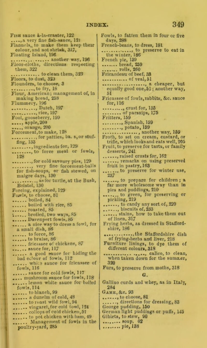 Fish sauce a-la-craster, 122 a very line fish-sauce, 12l Flannels,, to make them keep their colour.and not shrink, 317, Floating Island, 196 another way, 196 Floor-cloths, directions respecting them, 322 to clean them, 323 Floors, to dust, 323 Flounders, to choose, 3 ,to fry, 18 Flour, American; management of, in making bread, 258 Flummery, 196 . Dutch, 197 rice, 197 Fool, gooseberry, 199 apple,200 orange, 200 Forcemeat,to make, 128 for patties, ba. s,or stuf- fing, 133 ingredients for, 129 .. , to force meat or fowls, 128 ,for cold savoury pies, 129 very fine forcemeat-balls for fish-soups, or fish stewed, on maigre days, 130 as for turtle, at the Bush, Bristol, 130 Forcing, explained, 129 FoAvls, to choose, 81 . boiled, 84 boiled with rice, 85 roasted, 85 ; broiled, two ways, 85 . Davenport fowls, 85 a nice way to dress a fowl, for a small dish, 86 to force, 86 to braise, 86 fricassee of chickens, 87 sauce for, 117 a good sauce for hiding the bad colour of fowls, 112 whi:e sauce for fricassee of fowls, 116 . sauce for cold fowls, 117 .... mushroom sauce far fowls, 118 lemon white sauce for boiled fowls, 114 to blanch, 99 a dunelm of cold, 48 ...... to roast wild fowl,94 vingaret.for cold fowl, 124 ...... collops of cold chicken,51 to pot chicken with ham, 49 Management of fowls in the poultry-yard, 285 Fowls, to fatten them in four or five days, 288 French-beans, to dress, 181 to preserve to eat in the winter, 186 French pie, 139 bread, 259 rolls, 260 Fricandeau of beef, 33 of veal, 51 a cheaper, but equally good one,51; another way, 51 Fricassee of fowls,rabbits, &c. sauce for,116 crust for, 135 of parsnips, 175 Fritters, 159 Spanish, 159 potato, 159 , another way, 159 Froth, to set on cream, custard, or trifle, which looks and eats well, 205 Fruit, to preserve for tarts, or family desserts, 241 raised crustB for, 162 remarks on using preserved fruit in pastry, 163 to preserve for winter use, 237 to prepare for children ; a far more wholesome way than in pies and puddings, 210 to green, for preserving or pickling, 219 to candy any sort of, 220 biscuits of, 233 stains, how to take them out of linen, 317 Fl ying herbs, as dressed in Stafford- shire, 186 ,the Staffordshire dish of frying-herbs and liver, 218 Furniture linings, to dye them of different colours, 318 calico, to clean, when taken down for the summer, 320 Furs, to preserve from moths, 318 G. Gallino curds and whey, as in Italy, 284 Gasie,&c. 93 to choose, 81 directions for dressing, 83 George pudding, 150 German light puddings or puffs, 145 Giblets, to stew, 90 soup, 02 pie, 138