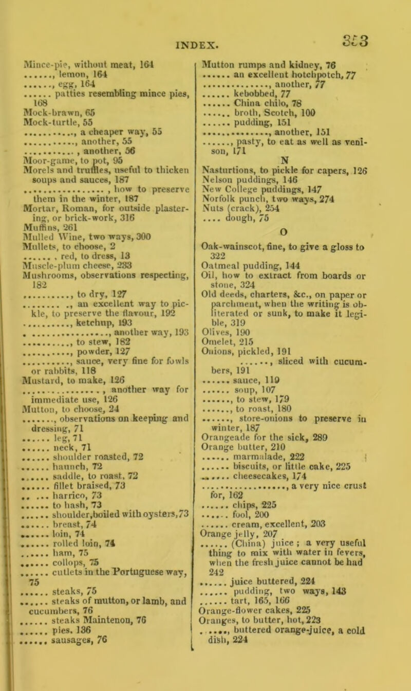 3i3 Mince-pie, without meat, 164 lemon, 164 egg, 164 patties resembling mince pies, 168 Mock-brawn, 65 Mock-turtle, 55 a cheaper way, 55 another, 55 another, 56 Moor-game, to pot, 95 Morels anil truffles, useful to thicken soups and sauces, 187 how to preserve them in the winter, 187 Mortar, Roman, for outside plaster- ing, or brick-work, 316 Mullins, 261 Mulled Wine, two ways, 300 Mullets, to choose, 2 red, to dress, 13 Muscle-plum cheese, 233 Mushrooms, observations respecting, 182 to dry, 127 an excellent way to pic- kle, to preserve the flavour, 192 ketchup, 193 another way,193 to stew, 182 powder, 127 sauce, very fine for fowls or rabbits, 118 Mustard, to make, 126 another way for immediate use, 126 Mutton, to choose, 24 observations on keeping and dressing, 71 leg, 71 neck, 71 shoulder roasted, 72 haunch, 72 saddle, to roast, 72 fillet braised, 73 harrico, 73 to hash, 73 shoulder,boiled with oysters,73 ...... breast, 74 ...... loin, 74 rolled loin, 74 ham, 75 ...... collops, 75 cutlets in the Portuguese wav, 75 steaks, 75 steaks of mutton, or lamb, and cucumbers, 76 steaks Maintenon, 76 pies. 136 sausages, 76 Mutton rumps and kidney, 76 ...... an excellent hotchpotch, 77 another, 77 kebobbed, 77 China chilo, 78 broth, Scotch, 100 pudding, 151 another, 151 pasty, to eat as well as veni- son, 171 N Nasturtions, to pickle for capers, 126 Nelson puddings, 146 New College puddings, 147 Norfolk punch, two ways, 274 Nuts (crack), 254 .... dough, 75 O Oak-wainscot, fine, to give a gloss to 322 Oatmeal pudding, 144 Oil, tiow to extract from boards or stone, 324 Old deeds, charters, &c., on paper or parchment, when the writing is ob- literated or sunk, to make it legi- ble, 319 Olives, 190 Omelet, 215 Onions, pickled, 191 sliced with cucum- bers, 191 sauce, 119 ...... soup, 107 ....... to stew, 179 to roast, 180 store-onions to preserve in winter, 187 Orangeade for the sick, 289 Orange butter, 210 marmalade, 222 biscuits, or little cake, 225 ...... cheesecakes, 174 a very nice crust for, 162 chips, 225 ...... fool, 200 cream, excellent, 203 Orange jelly, 207 (China) juice ; a very useful thing to mix with water in fevers, when the fresh juice cannot be hud 242 juice buttered, 224 pudding, two ways, 143 tart, 165, 166 Orange-flower cakes, 225 Oranges, to butter, hot, 223 . buttered orange-juice, a cold dish, 224