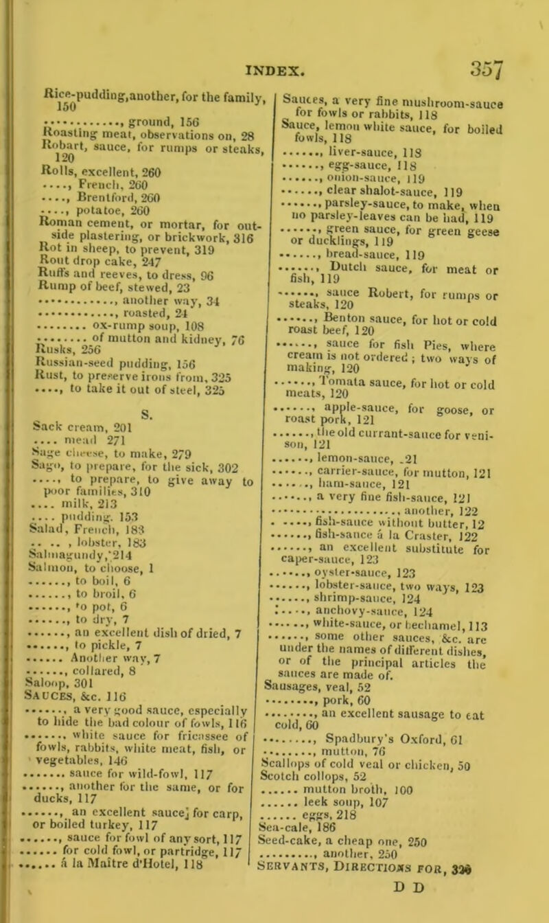 Rice-pudding,another, for the family, lt)0 ground, 156 Roasting meat, observations on, 28 Hobart, sauce, for rumps or steaks. 120 Rolls, excellent, 260 Brentford, 260 potatoe, 260 Roman cement, or mortar, for out- side plastering, or brickwork, 316 Rot in sheep, to prevent, 319 Rout drop cake, 247 Ruft's and reeves, to dress, 96 Rump of beef, stewed, 23 another way, 31 ox-rump soup, 108 of mutton and kidney, 76 IRussian-seed pudding, 156 Rust, to preserve irons from, 325 to take it out of steel, 325 Sack cream, 201 I .... mead 271 Sage cheese, to make, 279 Sago, to prepare, for the sick, 302 to prepare, to give away to poor families, 310 pudding. 153 Salad, French, 183 lobster, 183 Snlmagundy,'214 Salmon, to choose, 1 to boil, 6 to broil, 6 fo pot, 6 to dry, 7 , an excellent dish of dried, 7 ....... to pickle, 7 Another way, 7 I collared, 8 Saloop, 301 Sauces, &c. 116 a very good sauce, especially to hide the bad colour of fowls, 116 | white sauce for fricassee of fowls, rabbits, white meat, fish, or ■ vegetables, 146 | sauce for wild-fowl, 117 l| another lor the same, or for ducks, 117 I an excellent saucej for carp, or boiled turkey, 117 { sauce for fowl of any sort,117 | for cold fowl, or partridge, 117 I, a la Mnitre d’Hotei, 118 ' Sauces, a very fine mushroom-sauce for fowls or rabbits, 118 Sauce, lemon white sauce, for boiled fowls, 118 egg-sauce, 118 clear shalot-sauce, 119 parsley-sauce, to make, when no parsley-leaves can be had, 119 > green sauce, for green geese or ducklings, 119 bread-sauce, 119 Butch sauce, for meat or fish, 119 ....... sauce Robert, for rumps or steaks, 120 Benton sauce, for hot or cold roast beef, 120 • ...., sauce for fish Pies, where cream is not ordered ; two ways of making, 120 Tomata sauce, for hot or cold meats, 120 apple-sauce, for goose, or roast pork, 121 theold currant-sauce for veni- son, 121 lemon-sauce, .21 carrier-sauce, for mutton, 121 ham-sauce, 121 a very fine fish-sauce, 121 another, 122 fish-sauce without butter, 12 fish-sauce a la Craster, 122 an excellent substitute for caper-sauce, 123 oyster-sauce, 123 lobster-sauce, two ways, 123 shrimp-sauce, 124 '• anchovy-sauce, 124 some other sauces, &c. arc under the names of different dishes, or of the principal articles the sauces are made of. Sausages, veal, 52 , pork, 60 an excellent sausage to eat cold, 60 Spadbury’s Oxford, 61 mutton, 76 Scallops of cold veal or chicken, 50 Scotch collops, 52 mutton broth, 100 leek soup, 107 eggs, 218 Sca-cale, 186 Seed-cake, a cheap one, 250 another, 250 Servants, Directions for, 33$ D D