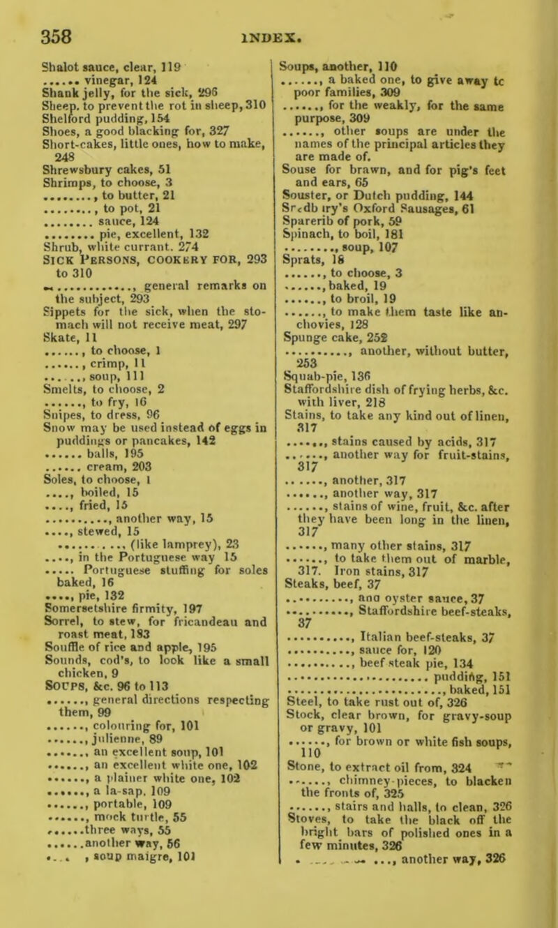 Shalot sauce, clear, 119 ...... vinegar, 124 Shank jelly, for the sick, 295 Sheep, to prevent the rot in sheep, 310 Shelford pudding, 154 Shoes, a good blacking for, 327 Short-cakes, little ones, how to make, 248 Shrewsbury cakes, 51 Shrimps, to choose, 3 to butter, 21 , to pot, 21 sauce, 124 pie, excellent, 132 Shrub, white currant. 274 Sick Persons, cookery for, 293 to 310 general remarks on the subject, 293 Sippets for the sick, when the sto- mach will not receive meat, 297 Skate, 11 to choose, 1 crimp, 11 soup. 111 Smelts, to choose, 2 to fry, 10 Suipes, to dress, 96 Snow may be used instead of eggs in puddings or pancakes, 142 balls, 195 cream, 203 Soles, to choose, 1 ...., boiled, 15 ...., fried, 15 another way, 15 stewed, 15 (like lamprey), 23 in the Portuguese way 15 ..... Portuguese stuffing for soles baked, 16 ...., pie, 132 Somersetshire firmity, 197 Sorrel, to stew, for fricandeau and roast meat, 1S3 Souffle of rice aDd apple, 195 Sounds, cod’s, to look like a small chicken, 9 SOUPS, &c. 96 to 113 general directions respecting them, 99 colouring for, 101 .julienne, 89 an excellent soup, 101 an excellent white one, 102 a plainer white one, 102 a la-sap. 109 portable, 109 mock turtle, 55 ......three ways, 55 another way, 56 .... , soup maigre, 101 Soups, another, 110 a baked one, to give away tc poor families, 309 for the weakly, for the same purpose, 309 other soups are under the names of the principal articles they are made of. Souse for brawn, and for pig's feet and ears, 65 Souster, or Dutch pudding, 144 Srcdb try’s Oxford Sausages, 61 Sparerib of pork, 59 Spinach, to boil, 181 107 Sprats, 18 to choose, 3 ,baked,19 to broil, 19 ,to make them taste like an- chovies, 128 Spunge cake, 25$ another, without butter, 253 Squab-pie, 136 Staffordshire dish of frying herbs, &c. with liver, 218 Stains, to take any kind out of linen, 317 stains caused by acids, 317 another way for fruit-stains, 317 another, 317 another way, 317 , stains of wine, fruit, &c. after they have been long in the linen, 317 many other stains, 317 to take them out of marble, 317. Iron stains, 317 Steaks, beef, 37 , ana oyster sauce, 37 Staffordshire beef-steaks, 37 Italian beef-steaks, 37 sauce for, 120 beef steak pie, 134 pudding, 151 baked,151 Steel, to take rust out of, 326 Stock, clear brown, for gravy-soup or gravy, 101 , for brown or white fish soups, 110 Stone, to extract oil from, 324 chimney-pieces, to blacken the fronts of, 325 stairs and halls, to clean, 326 Stoves, to take the black off the bright bars of polished ones in a few minutes, 326 . .... another way, 326