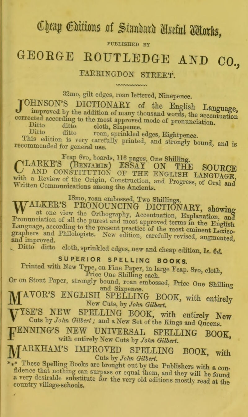 PUBLISHED BY GEORGE ROUTLEDGE AND CO., FAEEINGDON STREET. •32mo, gilt edges, roan lettered, Ninepence. JOHNSON'S dictionary of the English Language ™?rVed 1116 a^ditlon of manJ' thousand words, the accentuation’ corrected according to the most approved mode of pronunciation -Uitto ditto cloth. Sixpence. Ditto ditto roan, sprinkled edges, Eightpenee. „;ius e 18 vel7 carefully printed, and strongly bound and is recommended for general use. 6 * a> and ls . t,~™«Fc?E.8vo» boards> 116 pages, One Shilling. pLARKE S (Benjamin) ESSAY ON THE SOUR PE V, AND CONSTITUTION OF THE ENGLISH LANGUAGE a ^,eview of.tbe Origin, Construction, and Progress, of Oral and Written Communications among the Ancients. and TTT , T ___ _ JSmo, roan embossed, Two Shillings, WALKER’S PRONOUNCING DICTIONARY, showing TT at one view the Orthography, Accentuation, Explanation and Pionunciation of all the purest and most approved terms in the English Language, according to the present practice of the most eminent LeS SdPS?rovaei Phll0l°^tS- New carefully revised, £%££, *- -Ditto ditto cloth, sprinkled edges, new and cheap edition, h. 6(7. SUPERIOR SPELLING BOOKS. Printed with New Type, on Fine Paper, in large Fcap. 8vo, cloth Price One Shilling each. ’ Or on Stout Paper, strongly bound, roan embossed, Price One Shilling _ and Sixpence. b MAYOR’S ENGLISH SPELLING BOOK, with entirely New Cuts, by John Gilbert. J TTYSE’S NEW SPELLING BOOK, with entirely New f Cuts by John Gilbert; and a New Set of the Kings and Queens. TlENNING’S NEW UNIVERSAL SPELLING BOOK J- with entirely New Cuts by John Gilbert. 5 • MARKHAM’S IMPROVED SPELLING BOOK with A-’-*- _ Cuts by John Gilbert. *,* These Spelling Books are brought out by the Publishers with a con- fidence that nothing can surpass or equal them, and they will be found a very desirable substitute for the very old editions mostly read at the country village-schools. J e