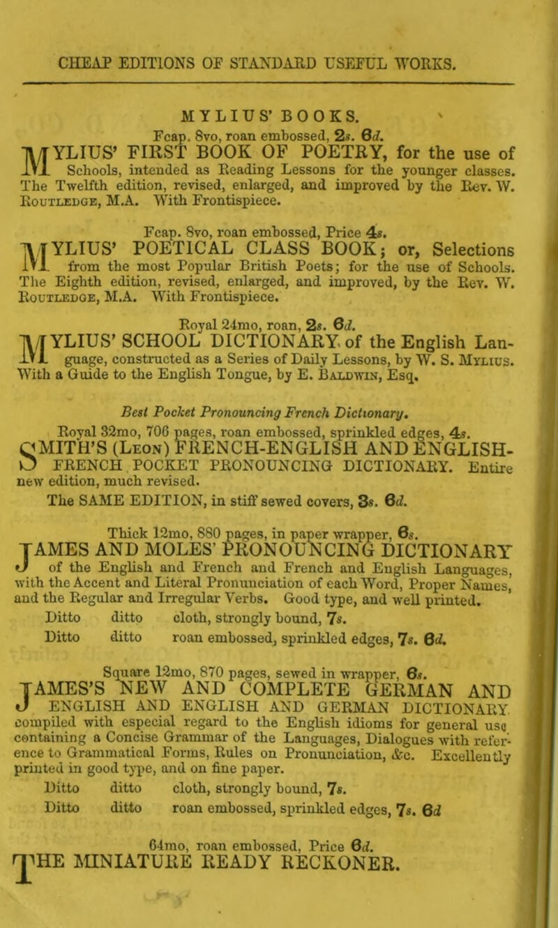 CHEAP EDITIONS OP STANDARD USEFUL WORKS. MYLIU S’ BOOKS. Fcap, 8vo, roan embossed, 2s. Qd. MYLIUS’ FIRST BOOK OF POETRY, for the use of Schools, intended as Reading Lessons for the younger classes. The Twelfth edition, revised, enlarged, and improved by the Rev. W. Routledge, M.A. With Frontispiece. Fcap. 8vo, roan embossed, Price 4s. MYLIUS’ POETICAL CLASS BOOK; or, Selections from the most Popular British Poets; for the use of Schools. The Eighth edition, revised, enlarged, and improved, by the Rev. W. Routledge, M.A. With Frontispiece. Royal 24mo, roan, 2s. 6d. MYLIUS’ SCHOOL DICTIONARY of the English Lan- guage, constructed as a Series of Daily Lessons, by W. S. Minus. With a Guide to the English Tongue, by E. Baldwin, Esq, Best Pocket Pronouncing French Dictionary. Royal 32mo, 706 pages, roan embossed, sprinkled edges, 4s. QMITH’S (Leon) FRENCH-ENGLISH AND ENGLISH- O FRENCH POCKET PRONOUNCING DICTIONARY. Entire new edition, much revised. The SAME EDITION, in stiff sewed covers, 3*. 6d. Thick 12mo, 880 pages, in paper wrapper, 6s. TAMES AND MOLES’ PRONOUNCING DICTIONARY of the English and French and French and English Languages, with the Accent and Literal Pronunciation of each Word, Proper Names and the Regular and Irregular Verbs. Good type, and well printed. Ditto ditto cloth, strongly bound, 7s. Ditto ditto roan embossed, sprinkled edges, 7s. Qd. Square 12mo, 870 pages, sewed in wrapper, 6s. TAMES’S NEW AND COMPLETE GERMAN AND J ENGLISH AND ENGLISH AND GERMAN DICTIONARY, compiled with especial regard to the English idioms for general use containing a Concise Grammar of the Languages, Dialogues with refer- ence to Grammatical Forms, Rules on Pronunciation, &e. Excellently printed in good type, and on fine paper. Ditto ditto cloth, strongly bound, 7s. Ditto ditto roan embossed, sprinkled edges, 7s. 6d 64mo, roan embossed, Price Qd. rrHE MINIATURE READY RECKONER.