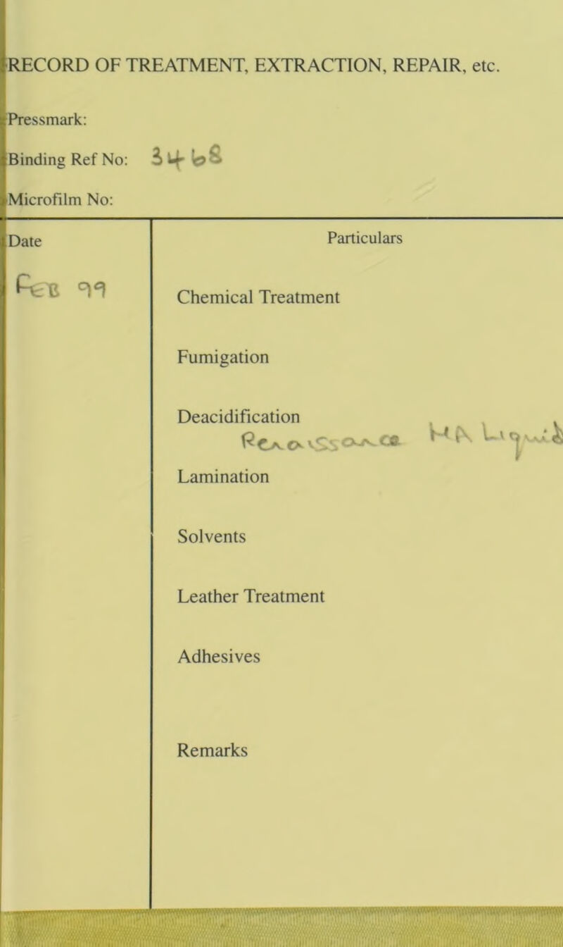 RECORD OF TREATMENT, EXTRACTION, REPAIR, etc. Pressmark: Binding Ref No: 3 if Microfilm No: Date Particulars Chemical Treatment Fumigation Deacidification Lamination Solvents Leather Treatment Adhesives Remarks